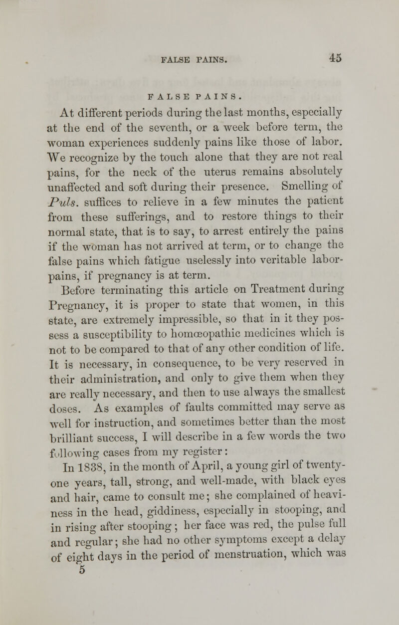 FALSE PAINS. At different periods during the last months, especially at the end of the seventh, or a week before term, the woman experiences suddenly pains like those of labor. We recognize by the touch alone that they are not real pains, for the neck of the uterus remains absolutely unaffected and soft during their presence. Smelling of Puis, suffices to relieve in a few minutes the patient from these sufferings, and to restore things to their normal state, that is to say, to arrest entirely the pains if the woman has not arrived at term, or to change the false pains which fatigue uselessly into veritable labor- pains, if pregnancy is at term. Before terminating this article on Treatment during Pregnancy, it is proper to state that women, in this state, are extremely impressible, so that in it they pos- sess a susceptibility to homoeopathic medicines which is not to be compared to that of any other condition of life. It is necessary, in consequence, to be very reserved in their administration, and only to give them when they are really necessary, and then to use always the smallest doses. As examples of faults committed may serve as well for instruction, and sometimes better than the most brilliant success, I will describe in a few words the two following cases from my register: In 1838, in the month of April, a young girl of twenty- one years, tall, strong, and well-made, with black eyes and hair, came to consult me; she complained of heavi- ness in the head, giddiness, especially in stooping, and in rising after stooping; her face was red, the pulse full and regular; she had no other symptoms except a delay of eight days in the period of menstruation, which was 5