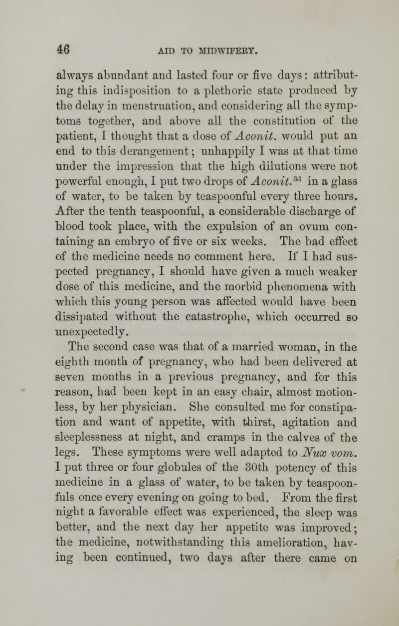 always abundant and lasted four or five days: attribut- ing this indisposition to a plethoric state produced by the delay in menstruation, and considering all the symp- toms together, and above all the constitution of the patient, I thought that a dose of Aconit. would put an end to this derangement; unhappily I was at that time under the impression that the high dilutions were not powerful enough, I put two drops of Aconit.3d in a glass of water, to be taken by teaspoonful every three hours. After the tenth teaspoonful, a considerable discharge of blood took place, with the expulsion of an ovum con- taining an embryo of five or six weeks. The bad effect of the medicine needs no comment here. If I had sus- pected pregnancy, I should have given a much weaker dose of this medicine, and the morbid phenomena with which this young person was affected would have been dissipated without the catastrophe, which occurred so unexpectedly. The second case was that of a married woman, in the eighth month of pregnancy, who had been delivered at seven months in a previous pregnancy, and for this reason, had been kept in an easy chair, almost motion- less, by her physician. She consulted me for constipa- tion and want of appetite, with thirst, agitation and sleeplessness at night, and cramps in the calves of the legs. These symptoms were well adapted to Nux vom. I put three or four globules of the 30th potency of this medicine in a glass of water, to be taken by teaspoon- fuls once every evening on going to bed. From the first night a favorable effect was experienced, the sleep was better, and the next clay her appetite was improved; the medicine, notwithstanding this amelioration, hav- ing been continued, two days after there came on