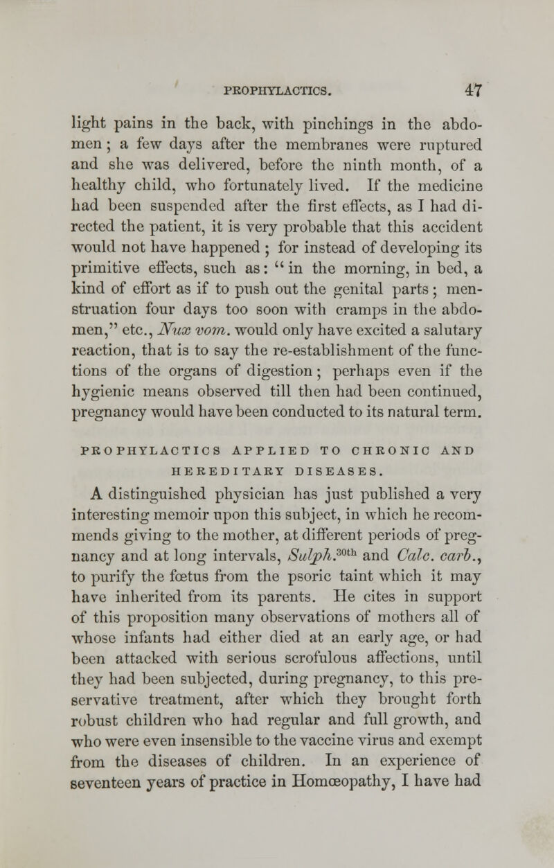 light pains in the back, with pinchings in the abdo- men ; a few days after the membranes were ruptured and she was delivered, before the ninth month, of a healthy child, who fortunately lived. If the medicine had been suspended after the first effects, as I had di- rected the patient, it is very probable that this accident would not have happened ; for instead of developing its primitive effects, such as: in the morning, in bed, a kind of effort as if to push out the genital parts; men- struation four days too soon with cramps in the abdo- men, etc., Nux vom. would only have excited a salutary reaction, that is to say the re-establishment of the func- tions of the organs of digestion; perhaps even if the hygienic means observed till then had been continued, pregnancy would have been conducted to its natural term. PROPHYLACTICS APPLIED TO CHRONIC AND HEREDITARY DISEASES. A distinguished physician has just published a very interesting memoir upon this subject, in which he recom- mends giving to the mother, at different periods of preg- nancy and at long intervals, Sul_ph.mh and Calc. carb., to purify the foetus from the psoric taint which it may have inherited from its parents. He cites in support of this proposition many observations of mothers all of whose infants had either died at an early age, or had been attacked with serious scrofulous affections, until they had been subjected, during pregnancy, to this pre- servative treatment, after which they brought forth robust children who had regular and full growth, and who were even insensible to the vaccine virus and exempt from the diseases of children. In an experience of seventeen years of practice in Homoeopathy, I have had