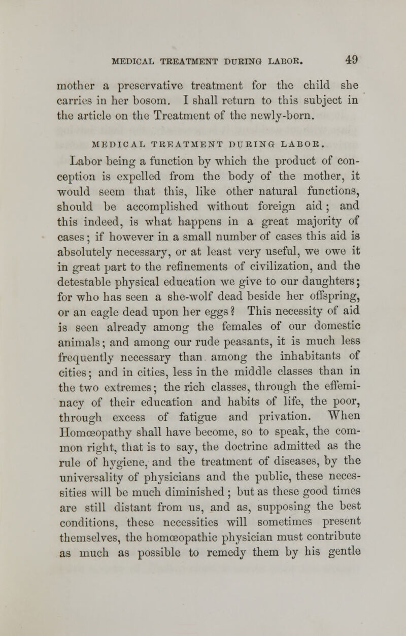 mother a preservative treatment for the child she carries in her bosom. I shall return to this subject in the article on the Treatment of the newly-born. MEDICAL TREATMENT DURING LABOR. Labor being a function by which the product of con- ception is expelled from the body of the mother, it would seem that this, like other natural functions, should be accomplished without foreign aid; and this indeed, is what happens in a great majority of cases; if however in a small number of cases this aid is absolutely necessary, or at least very useful, we owe it in great part to the refinements of civilization, and the detestable physical education we give to our daughters; for who has seen a she-wolf dead beside her offspring, or an eagle dead upon her eggs ? This necessity of aid is seen already among the females of our domestic animals; and among our rude peasants, it is much less frequently necessary than among the inhabitants of cities; and in cities, less in the middle classes than in the two extremes; the rich classes, through the effemi- nacy of their education and habits of life, the poor, through excess of fatigue and privation. When Homoeopathy shall have become, so to speak, the com- mon right, that is to say, the doctrine admitted as the rule of hygiene, and the treatment of diseases, by the universality of physicians and the public, these neces- sities will be much diminished ; but as these good times are still distant from us, and as, supposing the best conditions, these necessities will sometimes present themselves, the homoeopathic physician must contribute as much as possible to remedy them by his gentle