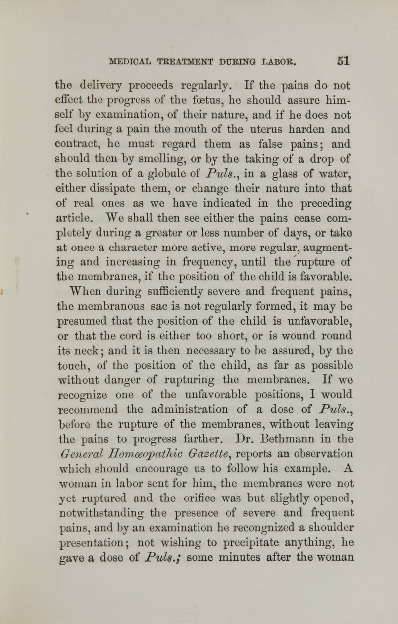 the delivery proceeds regularly. If the pains do not effect the progress of the foetus, he should assure him- self by examination, of their nature, and if he does not feel during a pain the mouth of the uterus harden and conti-act, he must regard them as false pains; and should then by smelling, or by the taking of a drop of the solution of a globule of Puis., in a glass of water, either dissipate them, or change their nature into that of real ones as we have indicated in the preceding article. We shall then see either the pains cease com- pletely during a greater or less number of days, or take at once a character more active, more regular, augment- ing and increasing in frequency, until the rupture of the membranes, if the position of the child is favorable. When during sufficiently severe and frequent pains, the membranous sac is not regularly formed, it may be presumed that the position of the child is unfavorable, or that the cord is either too short, or is wound round its neck; and it is then necessary to be assured, by the touch, of the position of the child, as far as possible without danger of rupturing the membranes. If we recognize one of the unfavorable positions, 1 would recommend the administration of a dose of Puis., before the rupture of the membranes, without leaving the pains to progress farther. Dr. Bethmann in the General Homoeopathic Gazette, reports an observation which should encourage us to follow his example. A woman in labor sent for him, the membranes were not yet ruptured and the orifice was but slightly opened, notwithstanding the presence of severe and frequent pains, and by an examination he recongnized a shoulder presentation; not wishing to precipitate anything, he gave a dose of Puis.,' some minutes after the woman