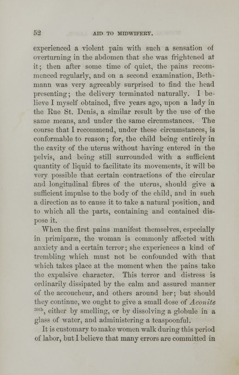 experienced a violent pain with such a sensation of overturning in the abdomen that she was frightened at it; then after some time of quiet, the pains recom- menced regularly, and on a second examination, Beth- mann was very agreeably surprised to find the head presenting; the delivery terminated naturally. I be- lieve I myself obtained, five years ago, upon a lady in the Rue St. Denis, a similar result by the use of the same means, and under the same circumstances. The course that I recommend, under these circumstances, is conformable to reason; for, the child being entirely in the cavity of the uterus without having entered in the pelvis, and being still surrounded with a sufficient quantity of liquid to facilitate its movements, it will be very possible that certain contractions of the circular and longitudinal fibres of the uterus, should give a sufficient impulse to the body of the child, and in such a direction as to cause it to take a natural position, and to which all the parts, containing and contained dis- pose it. When the first pains manifest themselves, especially in primiparac, the woman is commonly affected with anxiety and a certain terror; she experiences a kind of trembling which must not be confounded with that which takes place at the moment when the pains take the expulsive character. This terror and distress is ordinarily dissipated by the calm and assured manner of the accoucheur, and others around her; but should they continue, we ought to give a small dose of Aconite soth, either by smelling, or by dissolving a globule in a glass of water, and administering a teaspoonful. It is customary to make women walk during this period of labor, but I believe that many errors are committed in