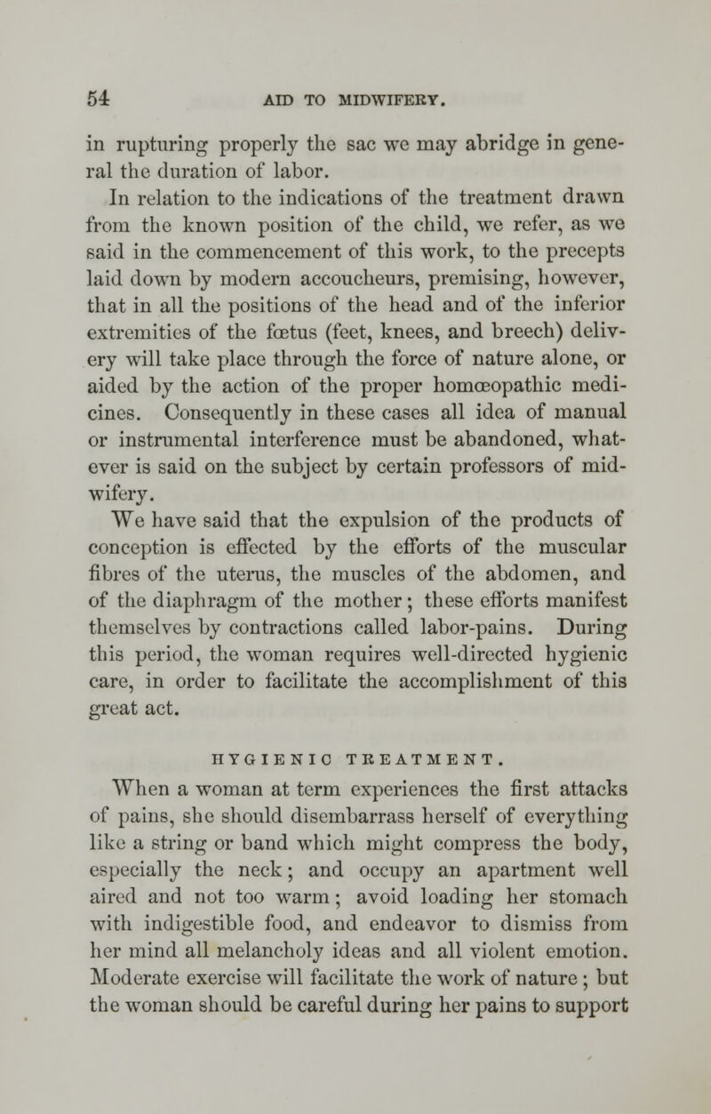 in rupturing properly the sac we may abridge in gene- ral the duration of labor. In relation to the indications of the treatment drawn from the known position of the child, we refer, as we said in the commencement of this work, to the precepts laid down by modern accoucheurs, premising, however, that in all the positions of the head and of the inferior extremities of the foetus (feet, knees, and breech) deliv- ery will take place through the force of nature alone, or aided by the action of the proper homoeopathic medi- cines. Consequently in these cases all idea of manual or instrumental interference must be abandoned, what- ever is said on the subject by certain professors of mid- wifery. We have said that the expulsion of the products of conception is effected by the efforts of the muscular fibres of the uterus, the muscles of the abdomen, and of the diaphragm of the mother; these efforts manifest themselves by contractions called labor-pains. During this period, the woman requires well-directed hygienic care, in order to facilitate the accomplishment of this great act. HYGIENIC TREATMENT. When a woman at term experiences the first attacks of pains, she should disembarrass herself of everything like a string or band which might compress the body, especially the neck; and occupy an apartment well aired and not too warm; avoid loading her stomach with indigestible food, and endeavor to dismiss from her mind all melancholy ideas and all violent emotion. Moderate exercise will facilitate the work of nature ; but the woman should be careful during her pains to support