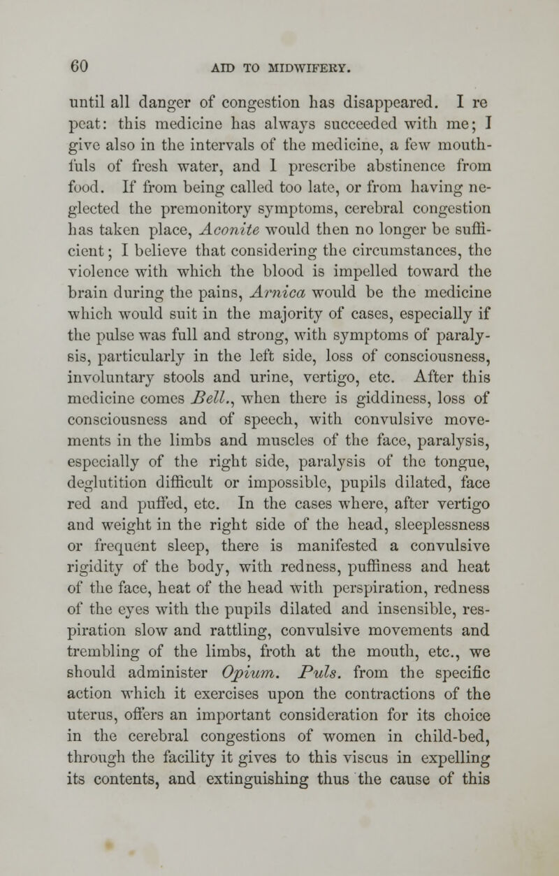 until all clanger of congestion has disappeared. I re peat: this medicine has always succeeded with me; I give also in the intervals of the medicine, a few mouth- iuls of fresh water, and 1 prescribe abstinence from food. If from being called too late, or from having ne- glected the premonitory symptoms, cerebral congestion has taken place, Aconite would then no longer be suffi- cient ; I believe that considering the circumstances, the violence with which the blood is impelled toward the brain during the pains, Arnica would be the medicine which would suit in the majority of cases, especially if the pulse was full and strong, with symptoms of paraly- sis, particularly in the left side, loss of consciousness, involuntary stools and urine, vertigo, etc. After this medicine comes Bell., when there is giddiness, loss of consciousness and of speech, with convulsive move- ments in the limbs and muscles of the face, paralysis, especially of the right side, paralysis of the tongue, deglutition difficult or impossible, pupils dilated, face red and puffed, etc. In the cases where, after vertigo and weight in the right side of the head, sleeplessness or frequent sleep, there is manifested a convulsive rigidity of the body, with redness, puffiness and heat of the face, heat of the head with perspiration, redness of the eyes with the pupils dilated and insensible, res- piration slow and rattling, convulsive movements and trembling of the limbs, froth at the mouth, etc., we should administer Opium. Puis, from the specific action which it exercises upon the contractions of the uterus, offers an important consideration for its choice in the cerebral congestions of women in child-bed, through the facility it gives to this viscus in expelling its contents, and extinguishing thus the cause of this