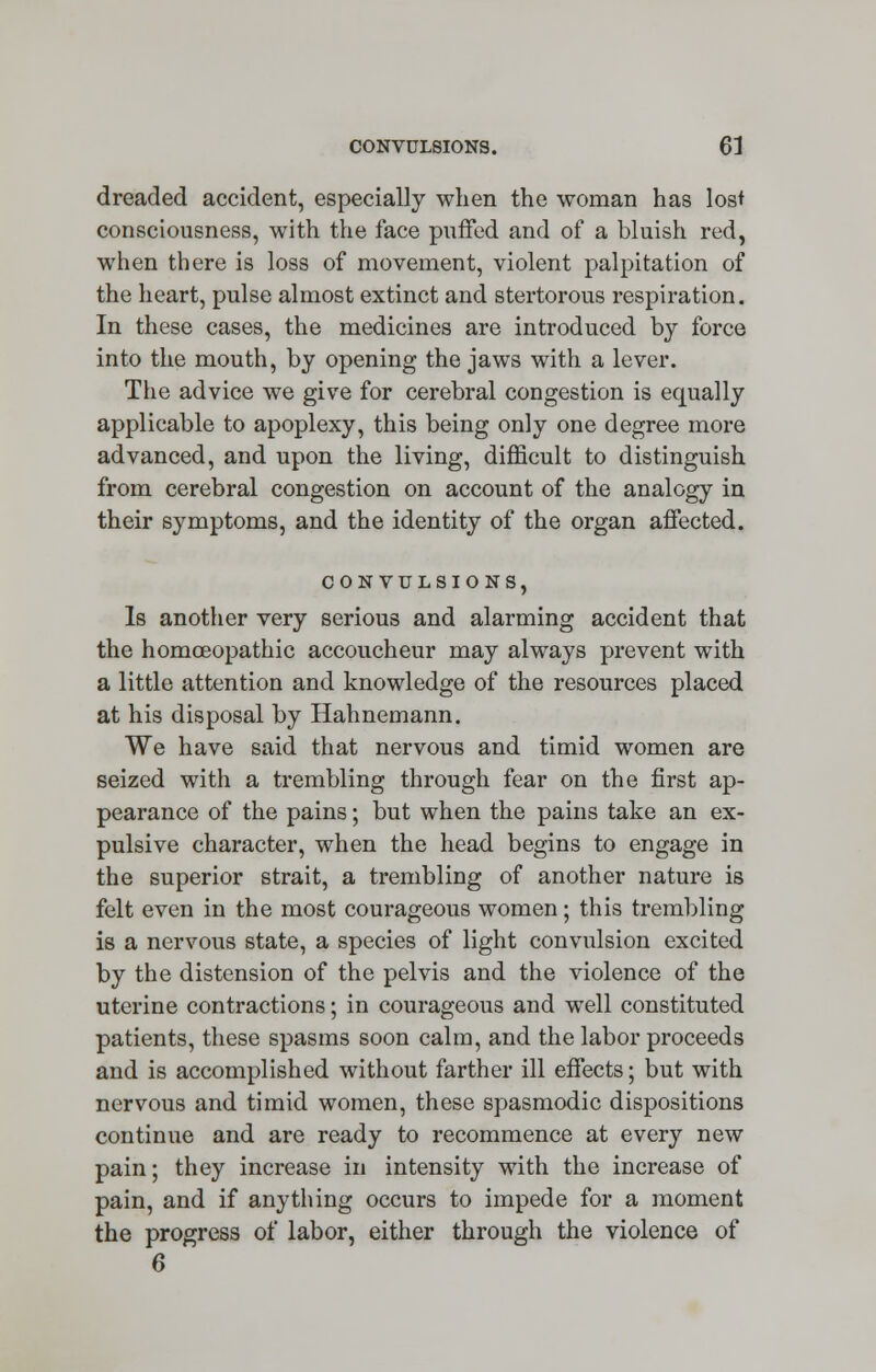 dreaded accident, especially when the woman has lost consciousness, with the face puffed and of a bluish red, when there is loss of movement, violent palpitation of the heart, pulse almost extinct and stertorous respiration. In these cases, the medicines are introduced by force into the mouth, by opening the jaws with a lever. The advice we give for cerebral congestion is ecmally applicable to apoplexy, this being only one degree more advanced, and upon the living, difficult to distinguish from cerebral congestion on account of the analogy in their symptoms, and the identity of the organ affected. CONVULSIONS, Is another very serious and alarming accident that the homoeopathic accoucheur may always prevent with a little attention and knowledge of the resources placed at his disposal by Hahnemann. We have said that nervous and timid women are seized with a trembling through fear on the first ap- pearance of the pains; but when the pains take an ex- pulsive character, when the head begins to engage in the superior strait, a trembling of another nature is felt even in the most courageous women; this trembling is a nervous state, a species of light convulsion excited by the distension of the pelvis and the violence of the uterine contractions; in courageous and well constituted patients, these spasms soon calm, and the labor proceeds and is accomplished without farther ill effects; but with nervous and timid women, these spasmodic dispositions continue and are ready to recommence at every new pain; they increase in intensity with the increase of pain, and if anything occurs to impede for a moment the progress of labor, either through the violence of 6