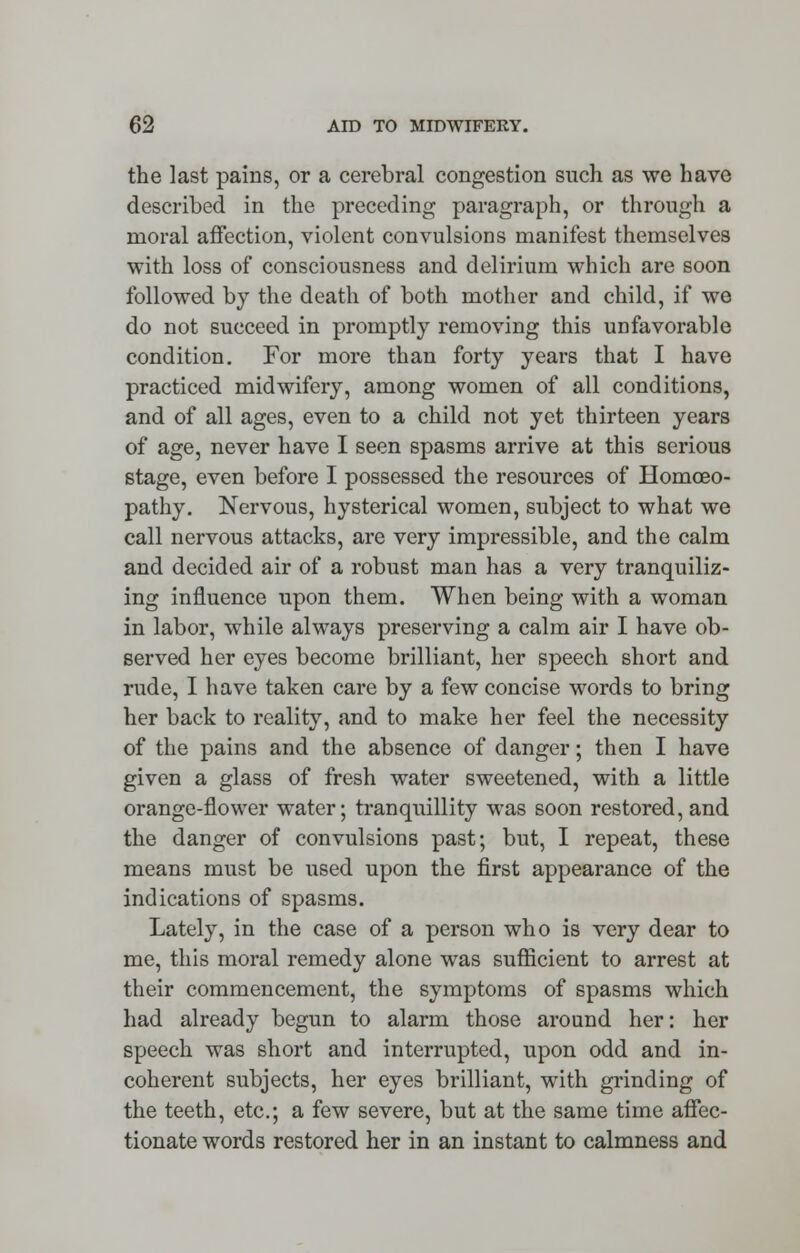the last pains, or a cerebral congestion such as we have described in the preceding paragraph, or through a moral affection, violent convulsions manifest themselves with loss of consciousness and delirium which are soon followed by the death of both mother and child, if we do not succeed in promptly removing this unfavorable condition. For more than forty years that I have practiced midwifery, among women of all conditions, and of all ages, even to a child not yet thirteen years of age, never have I seen spasms arrive at this serious stage, even before I possessed the resources of Homoeo- pathy. Nervous, hysterical women, subject to what we call nervous attacks, are very impressible, and the calm and decided air of a robust man has a very tranquiliz- ing influence upon them. When being with a woman in labor, while always preserving a calm air I have ob- served her eyes become brilliant, her speech short and rude, I have taken care by a few concise words to bring her back to reality, and to make her feel the necessity of the pains and the absence of danger; then I have given a glass of fresh water sweetened, with a little orange-flower water; tranquillity was soon restored, and the danger of convulsions past; but, I repeat, these means must be used upon the first appearance of the indications of spasms. Lately, in the case of a person who is very dear to me, this moral remedy alone was sufficient to arrest at their commencement, the symptoms of spasms which had already begun to alarm those around her: her speech was short and interrupted, upon odd and in- coherent subjects, her eyes brilliant, with grinding of the teeth, etc.; a few severe, but at the same time affec- tionate words restored her in an instant to calmness and