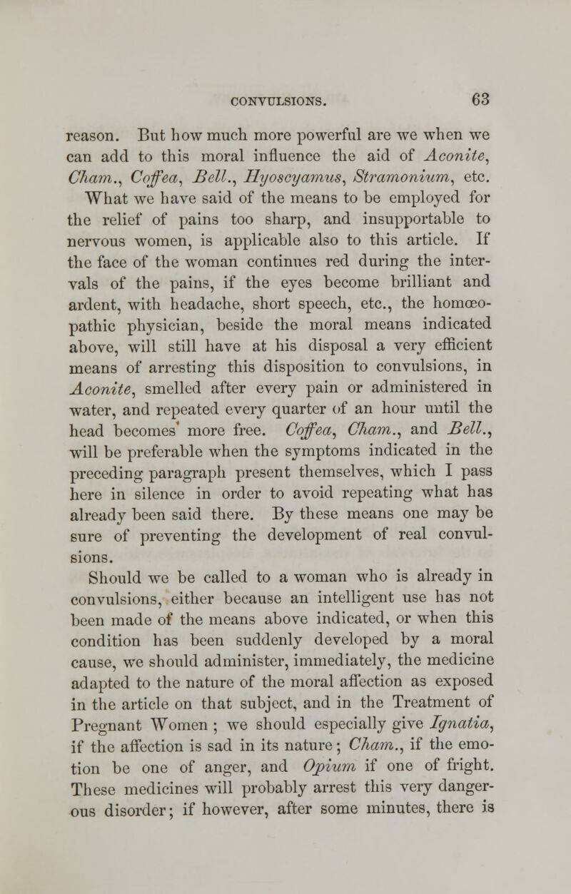 reason. But how much more powerful are we when we can add to this moral influence the aid of Aconite, Cham., Coffea, Bell., Hyoscyamus, Stramonium, etc. What we have said of the means to be employed for the relief of pains too sharp, and insupportable to nervous women, is applicable also to this article. If the face of the woman continues red during the inter- vals of the pains, if the eyes become brilliant and ardent, with headache, short speech, etc., the homoeo- pathic physician, beside the moral means indicated above, will still have at his disposal a very efficient means of arresting this disposition to convulsions, in Aconite, smelled after every pain or administered in water, and repeated every quarter of an hour until the head becomes' more free. Cqffea, Cham., and Bell., will be preferable when the symptoms indicated in the preceding paragraph present themselves, which I pass here in silence in order to avoid repeating what has already been said there. By these means one may be sure of preventing the development of real convul- sions. Should we be called to a woman who is already in convulsions, either because an intelligent use has not been made of the means above indicated, or when this condition has been suddenly developed by a moral cause, we should administer, immediately, the medicine adapted to the nature of the moral affection as exposed in the article on that subject, and in the Treatment of Pregnant Women ; we should especially give Ignatia, if the affection is sad in its nature; Cham., if the emo- tion be one of anger, and Opium if one of fright. These medicines will probably arrest this very danger- ous disorder; if however, after some minutes, there ia