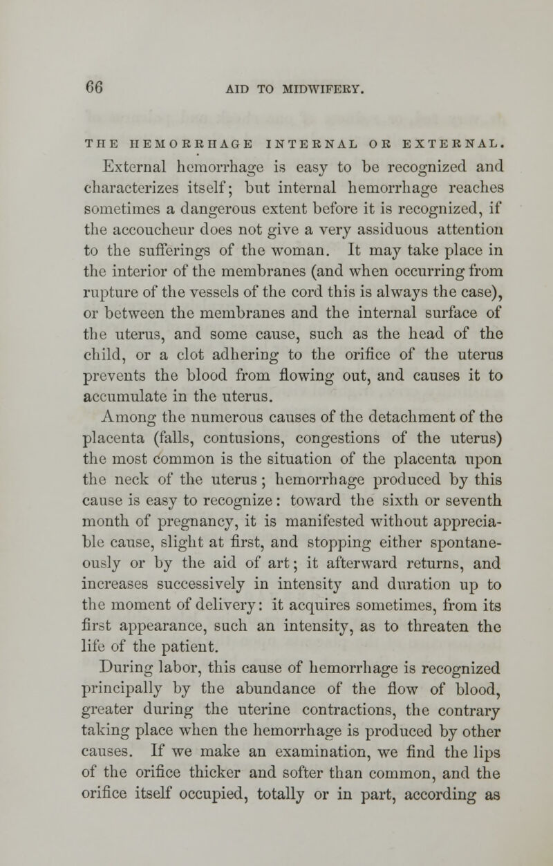 THE HEMORRHAGE INTERNAL OR EXTERNAL. External hemorrhage is easy to be recognized and characterizes itself; but internal hemorrhage reaches sometimes a dangerous extent before it is recognized, if the accoucheur does not give a very assiduous attention to the sufferings of the woman. It may take place in the interior of the membranes (and when occurring from rupture of the vessels of the cord this is always the case), or between the membranes and the internal surface of the uterus, and some cause, such as the head of the child, or a clot adhering to the orifice of the uterus prevents the blood from flowing out, and causes it to accumulate in the uterus. Among the numerous causes of the detachment of the placenta (falls, contusions, congestions of the uterus) the most common is the situation of the placenta upon the neck of the uterus; hemorrhage produced by this cause is easy to recognize : toward the sixth or seventh month of pregnancy, it is manifested without apprecia- ble cause, slight at first, and stopping either spontane- ously or by the aid of art; it afterward returns, and increases successively in intensity and duration up to the moment of delivery: it acquires sometimes, from its first appearance, such an intensity, as to threaten the life of the patient. During labor, this cause of hemorrhage is recognized principally by the abundance of the flow of blood, greater during the uterine contractions, the contrary taking place when the hemorrhage is produced by other causes. If we make an examination, we find the lips of the orifice thicker and softer than common, and the orifice itself occupied, totally or in part, according as