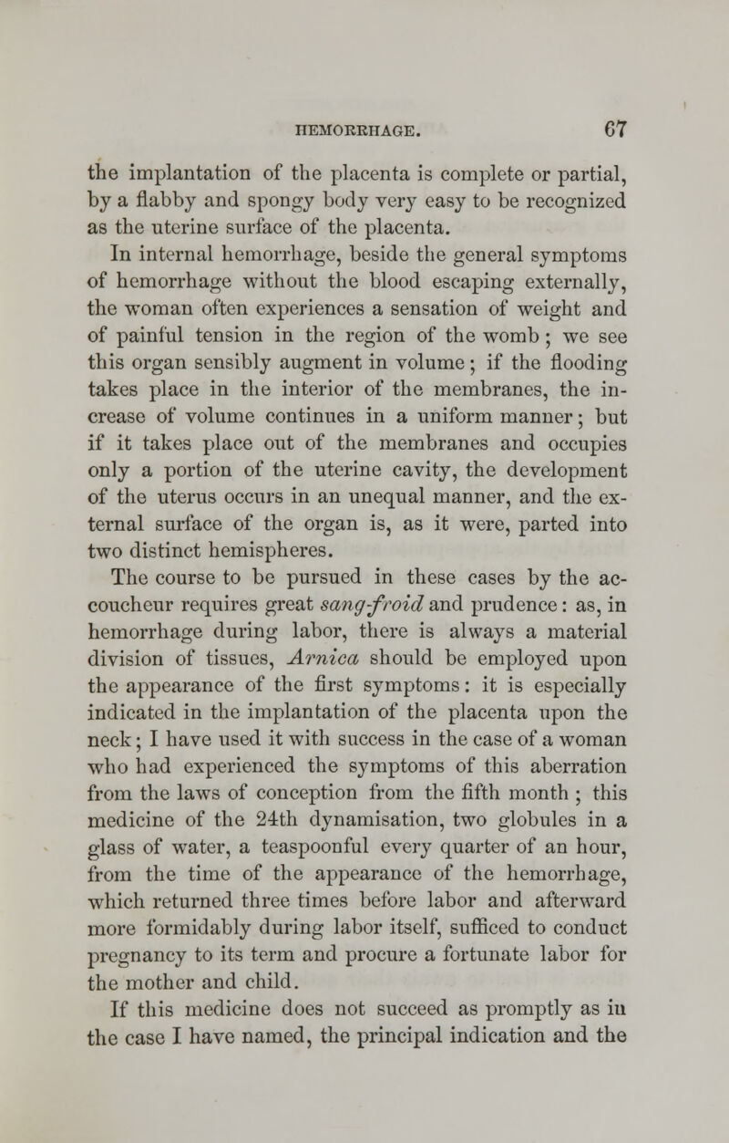 the implantation of the placenta is complete or partial, by a flabby and spongy body very easy to be recognized as the uterine surface of the placenta. In internal hemorrhage, beside the general symptoms of hemorrhage without the blood escaping externally, the woman often experiences a sensation of weight and of painful tension in the region of the womb; we see this organ sensibly augment in volume; if the flooding takes place in the interior of the membranes, the in- crease of volume continues in a uniform manner; but if it takes place out of the membranes and occupies only a portion of the uterine cavity, the development of the uterus occurs in an unequal manner, and the ex- ternal surface of the organ is, as it were, parted into two distinct hemispheres. The course to be pursued in these cases by the ac- coucheur requires great sang-froid and prudence: as, in hemorrhage during labor, there is always a material division of tissues, Arnica should be employed upon the appearance of the first symptoms: it is especially indicated in the implantation of the placenta upon the neck; I have used it with success in the case of a woman who had experienced the symptoms of this aberration from the laws of conception from the fifth month ; this medicine of the 24th dynamisation, two globules in a glass of water, a teaspoonful every quarter of an hour, from the time of the appearance of the hemorrhage, which returned three times before labor and afterward more formidably during labor itself, sufficed to conduct pregnancy to its term and procure a fortunate labor for the mother and child. If this medicine does not succeed as promptly as iu the case I have named, the principal indication and the