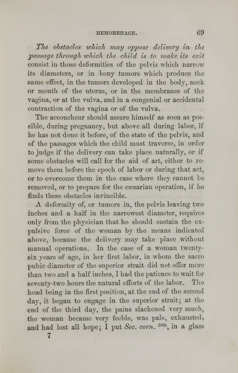 The obstacles which may oppose delivery in the passage through which the child is to make its exit consist in those deformities of the pelvis which narrow its diameters, or in bony tumors which produce the same effect, in the tumors developed in the body, neck or mouth of the uterus, or in the membranes of the vagina, or at the vulva, and in a congenial or accidental contraction of the vagina or of the vulva. The accoucheur should assure himself as soon as pos- sible, during pregnancy, but above all during labor, if he has not done it before, of the state of the pelvis, and of the passages which the child must traverse, in order to judge if the delivery can take place naturally, or if some obstacles will call for the aid of art, either to re- move them before the epoch of labor or during that act, or to overcome them in the case where they cannot be removed, or to prepare for the ca^sarian operation, if he finds these obstacles invincible. A deformity of, or tumors in, the pelvis leaving two inches and a half in the narrowest diameter, requires only from the physician that he should sustain the ex- pulsive force of the woman by the means indicated above, because the delivery may take place without manual operations. In the case of a woman twenty- six years of age, in her first labor, in whom the sacro pubic diameter of the superior strait did not offer more than two and a half inches, I had the patience to wait for seventy-two hours the natural efforts of the labor. The head being in the first position, at the end of the second day, it began to engage in the superior strait; at the end of the third day, the pains slackened very much, the woman became very feeble, was pale, exhausted, and had lost all hope; I put Sec. corn. 30th, in a glass 7