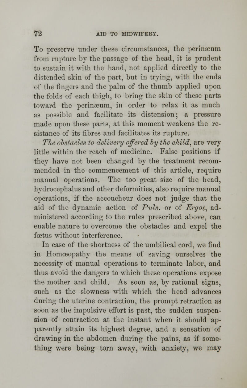 To preserve under these circumstances, the perinreum from rupture by the passage of the head, it is prudent to sustain it with the hand, not applied directly to the distended skin of the part, but in trying, with the ends of the fingers and the palm of the thumb applied upon the folds of each thigh, to bring the skin of these parts toward the perinseum, in order to relax it as much as possible and facilitate its distension; a pressure made upon these parts, at this moment weakens the re- sistance of its fibres and facilitates its rupture. The obstacles to delivery offered by the child, are very little within the reach of medicine. False positions if they have not been changed by the treatment recom- mended in the commencement of this article, require manual operations. The too great size of the head, hydrocephalus and other deformities, also require manual operations, if the accoucheur does not judge that the aid of the dynamic action of Puis, or of Ergot, ad- ministered according to the rules prescribed above, can enable nature to overcome the obstacles and expel the foetus without interference. In case of the shortness of the umbilical cord, we find in Homoeopathy the means of saving ourselves the necessity of manual operations to terminate labor, and thus avoid the dangers to which these operations expose the mother and child. As soon as, by rational signs, such as the slowness with which the head advances during the uterine contraction, the prompt retraction as soon as the impulsive effort is past, the sudden suspen- sion of contraction at the instant when it should ap- parently attain its highest degree, and a sensation of drawing in the abdomen during the pains, as if some- thing were being torn away, with anxiety, we may