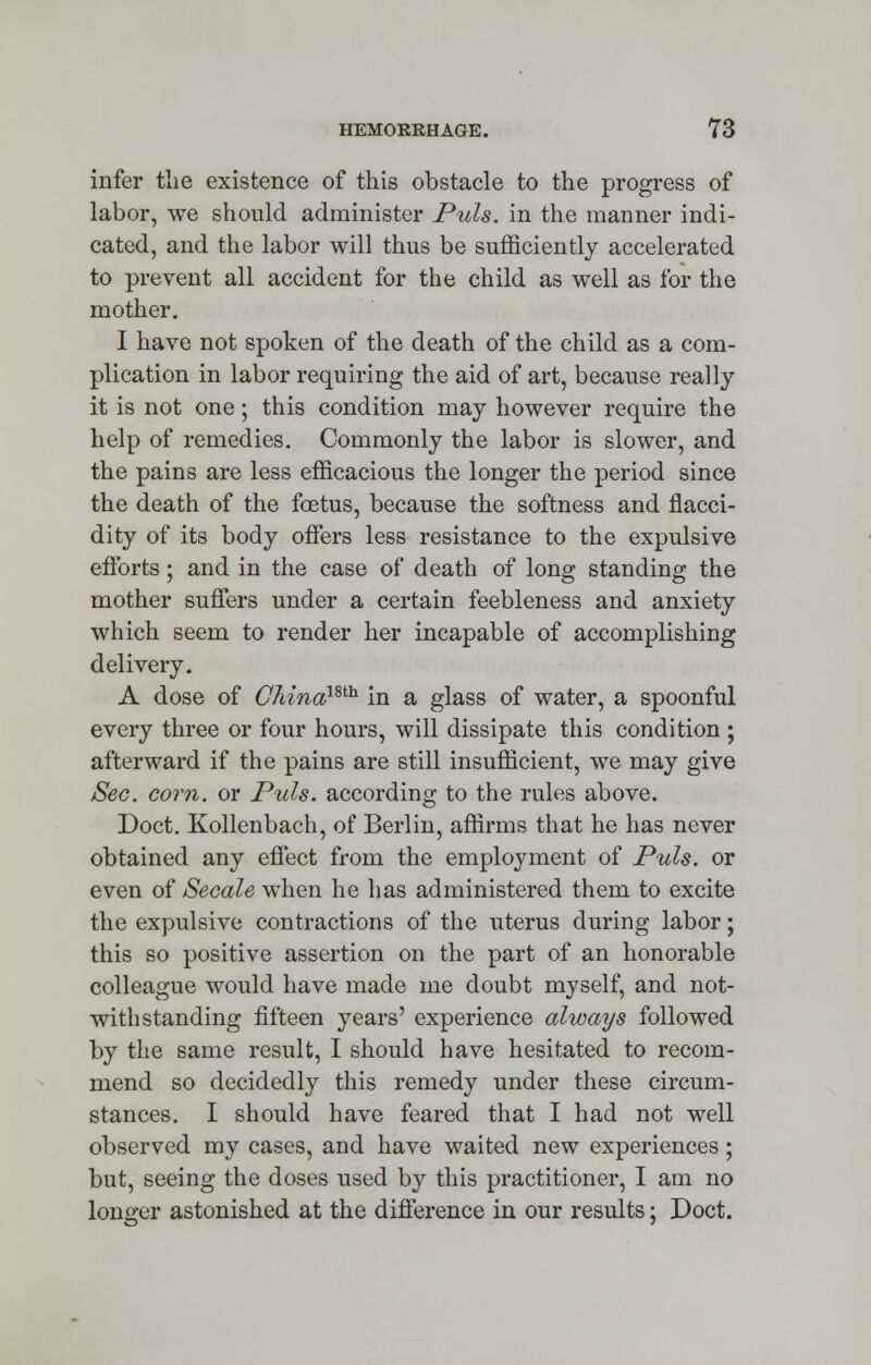 infer the existence of this obstacle to the progress of labor, we should administer Puis, in the manner indi- cated, and the labor will thus be sufficiently accelerated to prevent all accident for the child as well as for the mother. I have not spoken of the death of the child as a com- plication in labor requiring the aid of art, because really it is not one; this condition may however require the help of remedies. Commonly the labor is slower, and the pains are less efficacious the longer the period since the death of the foetus, because the softness and flacci- dity of its body offers less resistance to the expulsive efforts ; and in the case of death of long standing the mother suffers under a certain feebleness and anxiety which seem to render her incapable of accomplishing delivery. A dose of CMnamh in a glass of water, a spoonful every three or four hours, will dissipate this condition ; afterward if the pains are still insufficient, we may give Sec. corn, or Puis, according to the rules above. Doct. Kollenbach, of Berlin, affirms that he has never obtained any effect from the employment of Puis, or even of Secale when he has administered them to excite the expulsive contractions of the uterus during labor; this so positive assertion on the part of an honorable colleague would have made me doubt myself, and not- withstanding fifteen years' experience always followed by the same result, I should have hesitated to recom- mend so decidedly this remedy under these circum- stances. I should have feared that I had not well observed my cases, and have waited new experiences ; but, seeing the doses used by this practitioner, I am no longer astonished at the difference in our results; Doct.