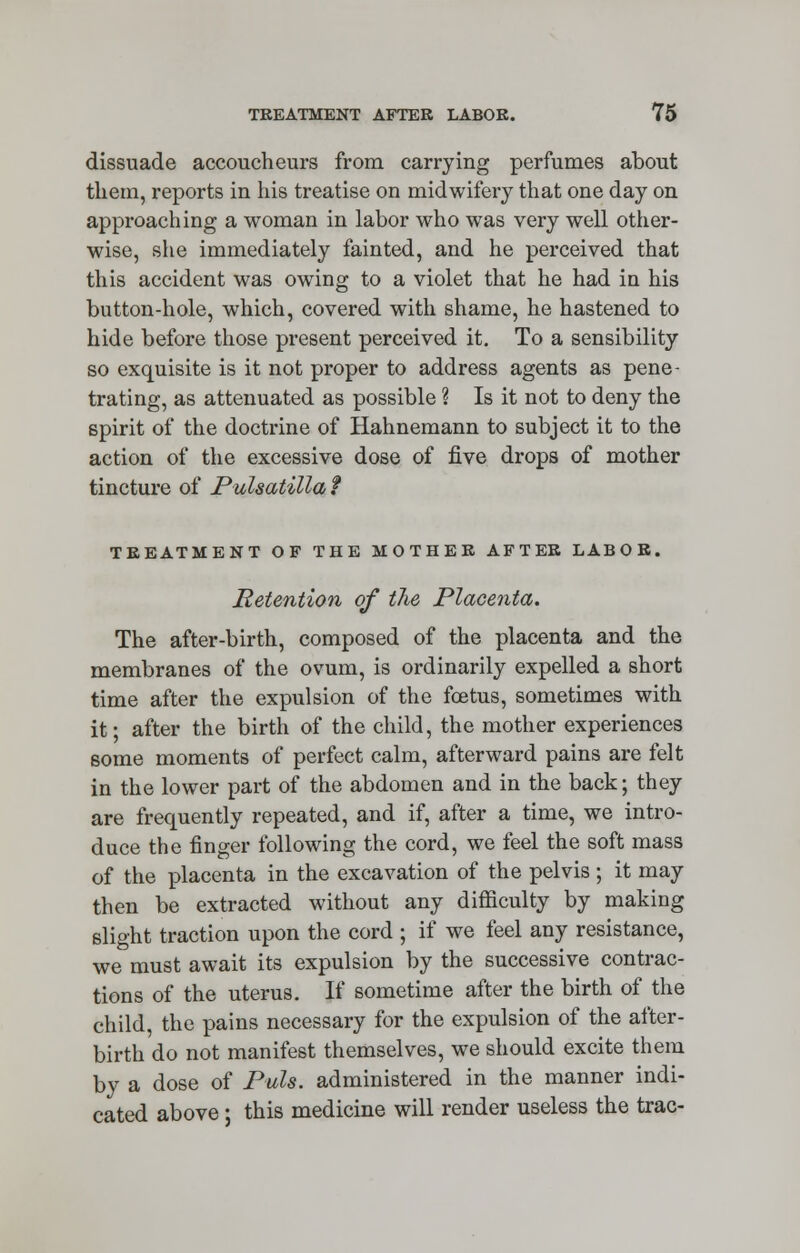 dissuade accoucheurs from carrying perfumes about them, reports in his treatise on midwifery that one day on approaching a woman in labor who was very well other- wise, she immediately fainted, and he perceived that this accident was owing to a violet that he had in his button-hole, which, covered with shame, he hastened to hide before those present perceived it. To a sensibility so exquisite is it not proper to address agents as pene- trating, as attenuated as possible ? Is it not to deny the spirit of the doctrine of Hahnemann to subject it to the action of the excessive dose of five drops of mother tincture of Pulsatilla f TREATMENT OF THE MOTHER AFTER LABOR. Retention of the Placenta. The after-birth, composed of the placenta and the membranes of the ovum, is ordinarily expelled a short time after the expulsion of the foetus, sometimes with it; after the birth of the child, the mother experiences some moments of perfect calm, afterward pains are felt in the lower part of the abdomen and in the back; they are frecmently repeated, and if, after a time, we intro- duce the finger following the cord, we feel the soft mass of the placenta in the excavation of the pelvis; it may then be extracted without any difficulty by making slight traction upon the cord ; if we feel any resistance, we must await its expulsion by the successive contrac- tions of the uterus. If sometime after the birth of the child, the pains necessary for the expulsion of the after- birth do not manifest themselves, we should excite them by a dose of Puis, administered in the manner indi- cated above; this medicine will render useless the trac-