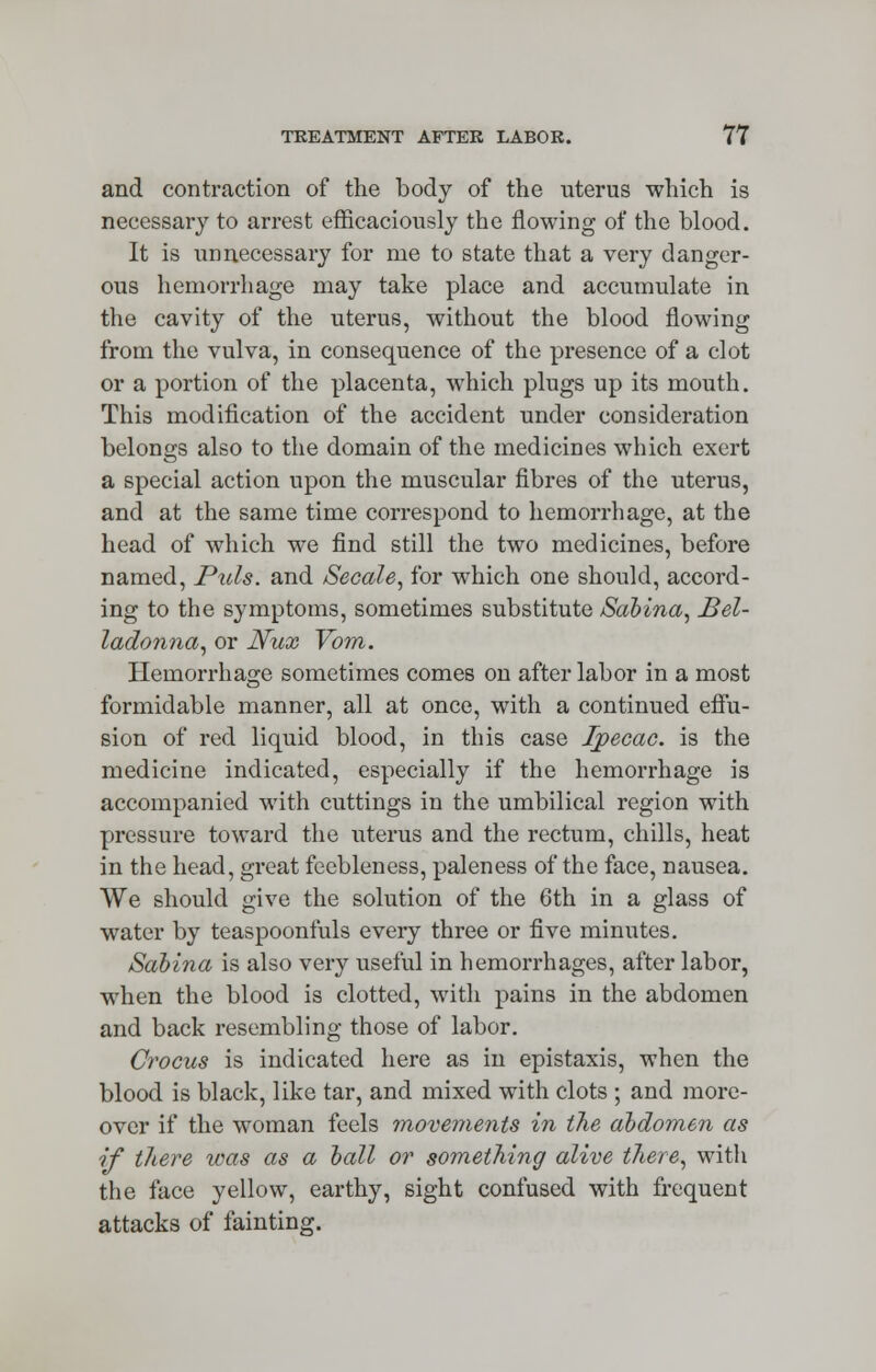 and contraction of the body of the uterus which is necessary to arrest efficaciously the flowing of the blood. It is unnecessary for me to state that a very danger- ous hemorrhage may take place and accumulate in the cavity of the uterus, without the blood flowing from the vulva, in consequence of the presence of a clot or a portion of the placenta, which plugs up its mouth. This modification of the accident under consideration belongs also to the domain of the medicines which exert a special action upon the muscular fibres of the uterus, and at the same time correspond to hemorrhage, at the head of which we find still the two medicines, before named, Puis, and Secale, for which one should, accord- ing to the symptoms, sometimes substitute Sabina, bel- ladonna, or JVux Vom. Hemorrhage sometimes comes on after labor in a most formidable manner, all at once, with a continued effu- sion of red liquid blood, in this case Ipecac, is the medicine indicated, especially if the hemorrhage is accompanied with cuttings in the umbilical region with pressure toward the uterus and the rectum, chills, heat in the head, great feebleness, paleness of the face, nausea. We should give the solution of the 6th in a glass of water by teaspoonfuls every three or five minutes. Sabina is also very useful in hemorrhages, after labor, when the blood is clotted, with pains in the abdomen and back resembling those of labor. Crocus is indicated here as in epistaxis, when the blood is black, like tar, and mixed with clots ; and more- over if the woman feels movements in the abdomen as if there ivas as a ball or something alive there, with the face yellow, earthy, sight confused with frequent attacks of fainting.
