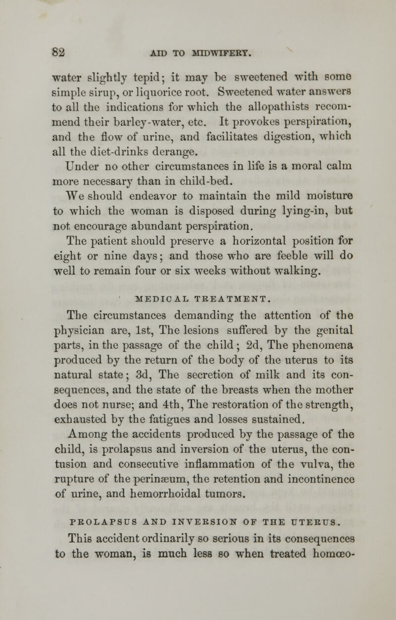 water slightly tepid; it may be sweetened with some simple sirup, or liquorice root. Sweetened water answers to all the indications for which the allopathists recom- mend their barley-water, etc. It provokes perspiration, and the flow of urine, and facilitates digestion, which all the diet-drinks derange. Under no other circumstances in life is a moral calm more necessary than in child-bed. We should endeavor to maintain the mild moisture to which the woman is disposed during lying-in, but not encourage abundant perspiration. The patient should preserve a horizontal position for eight or nine days; and those who are feeble will do well to remain four or six weeks without walking. MEDICAL TREATMENT. The circumstances demanding the attention of the physician are, 1st, The lesions suffered by the genital parts, in the passage of the child; 2d, The phenomena produced by the return of the body of the uterus to its natural state; 3d, The secretion of milk and its con- sequences, and the state of the breasts when the mother does not nurse; and 4th, The restoration of the strength, exhausted by the fatigues and losses sustained. Among the accidents produced by the passage of the child, is prolapsus and inversion of the uterus, the con- tusion and consecutive inflammation of the vulva, the rupture of the perinaeum, the retention and incontinence of urine, and hemorrhoidal tumors. PROLAPSUS AND INVERSION OF THE UTERUS. This accident ordinarily so serious in its consequences to the woman, is much less so when treated homoeo-