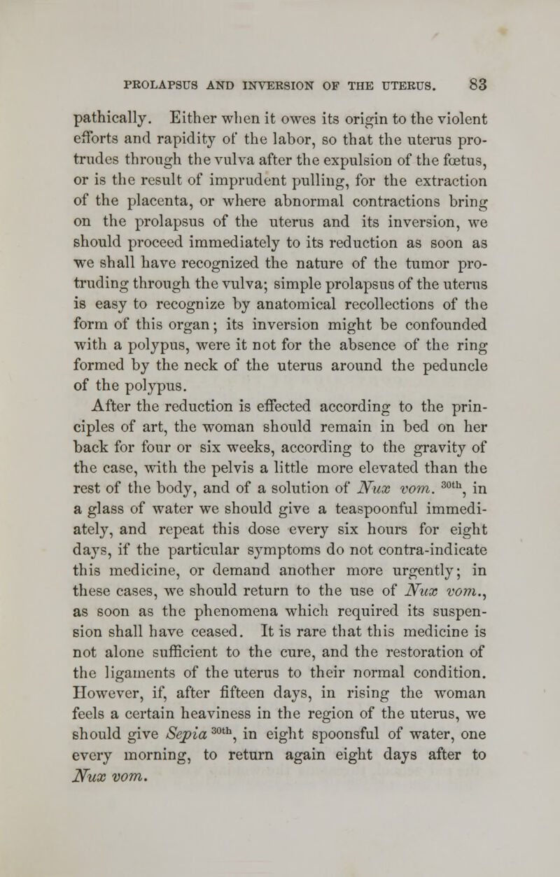 pathically. Either when it owes its origin to the violent efforts and rapidity of the labor, so that the uterus pro- trudes through the vulva after the expulsion of the foetus, or is the result of imprudent pulling, for the extraction of the placenta, or where abnormal contractions bring on the prolapsus of the uterus and its inversion, we should proceed immediately to its reduction as soon as we shall have recognized the nature of the tumor pro- truding through the vulva; simple prolapsus of the uterus is easy to recognize by anatomical recollections of the form of this organ; its inversion might be confounded with a polypus, were it not for the absence of the ring formed by the neck of the uterus around the peduncle of the polypus. After the reduction is effected according to the prin- ciples of art, the woman should remain in bed on her back for four or six weeks, according to the gravity of the case, with the pelvis a little more elevated than the rest of the body, and of a solution of Nux vom. 30th, in a glass of water we should give a teaspoonful immedi- ately, and repeat this dose every six hours for eight days, if the particular symptoms do not contra-indicate this medicine, or demand another more urgently; in these cases, we should return to the use of Nux vom., as soon as the phenomena which required its suspen- sion shall have ceased. It is rare that this medicine is not alone sufficient to the cure, and the restoration of the ligaments of the uterus to their normal condition. However, if, after fifteen days, in rising the woman feels a certain heaviness in the region of the uterus, we should give Sepia 30th, in eight spoonsful of water, one every morning, to return again eight days after to Nux vom.