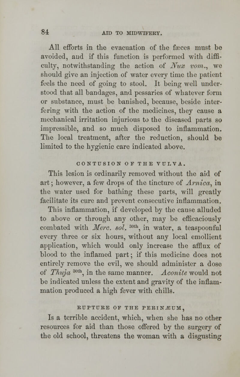 All efforts in the evacuation of the faeces must be avoided, aud if this function is performed with diffi- culty, notwithstanding the action of JYux vo?n., we should give an injection of water every time the patient feels the need of going to stool. It being well under- stood that all bandages, and pessaries of whatever form or substance, must be banished, because, beside inter- fering with the action of the medicines, they cause a mechanical irritation injurious to the diseased parts so impressible, and so much disposed to inflammation. The local treatment, after the reduction, should be limited to the hygienic care indicated above. CONTUSION OF THE VULVA. This lesion is ordinarily removed without the aid of art; however, a few drops of the tincture of Arnica, in the water used for bathing these parts, will greatly facilitate its cure and prevent consecutive inflammation. This inflammation, if developed by the cause alluded to above or through any other, may be efficaciously combated with Merc. sol. 30th, in water, a teaspoonful every three or six hours, without any local emollient application, which would only increase the afflux of blood to the inflamed part; if this medicine does not entirely remove the evil, we should administer a dose of Thuja 30th, in the same manner. Aconite would not be indicated unless the extent and gravity of the inflam- mation produced a high fever with chills. EUPTUEE OF THE PERINEUM, Is a terrible accident, which, when she has no other resources for aid than those offered by the surgery of the old school, threatens the woman with a disgusting