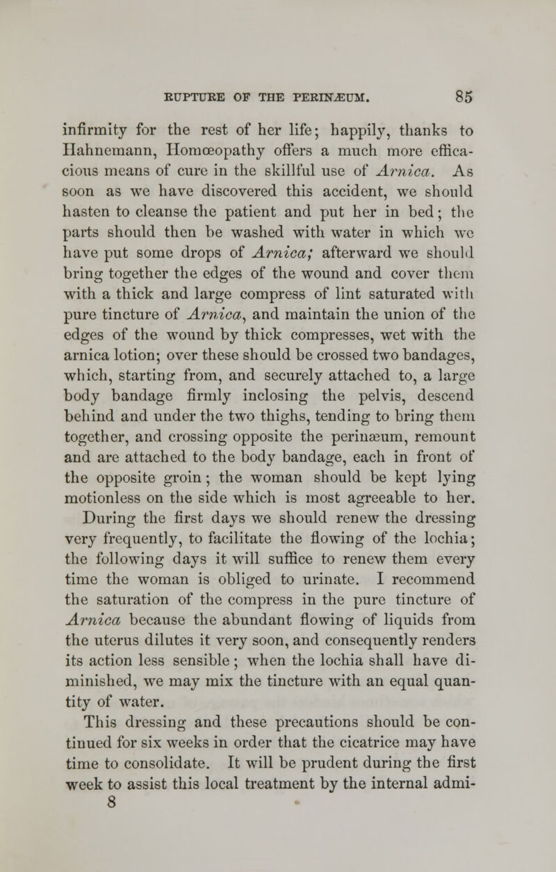 infirmity for the rest of her life; happily, thanks to Hahnemann, Homoeopathy offers a much more effica- cious means of cure in the skillful use of Arnica. As soon as we have discovered this accident, we should hasten to cleanse the patient and put her in bed; the parts should then be washed with water in which we have put some drops of Arnica; afterward we should bring together the edges of the wound and cover them with a thick and large compress of lint saturated with pure tincture of Arnica, and maintain the union of the edges of the wound by thick compresses, wet with the arnica lotion; over these should be crossed two bandages, which, starting from, and securely attached to, a large body bandage firmly inclosing the pelvis, descend behind and under the two thighs, tending to bring them together, and crossing opposite the periuaeum, remount and are attached to the body bandage, each in front of the opposite groin; the woman should be kept lying motionless on the side which is most agreeable to her. During the first days we should renew the dressing very frequently, to facilitate the flowing of the lochia; the following days it will suffice to renew them every time the woman is obliged to urinate. I recommend the saturation of the compress in the pure tincture of Arnica because the abundant flowing of liquids from the uterus dilutes it very soon, and consequently renders its action less sensible ; when the lochia shall have di- minished, we may mix the tincture with an equal quan- tity of water. This dressing and these precautions should be con- tinued for six weeks in order that the cicatrice may have time to consolidate. It will be prudent during the first week to assist this local treatment by the internal admi- 8