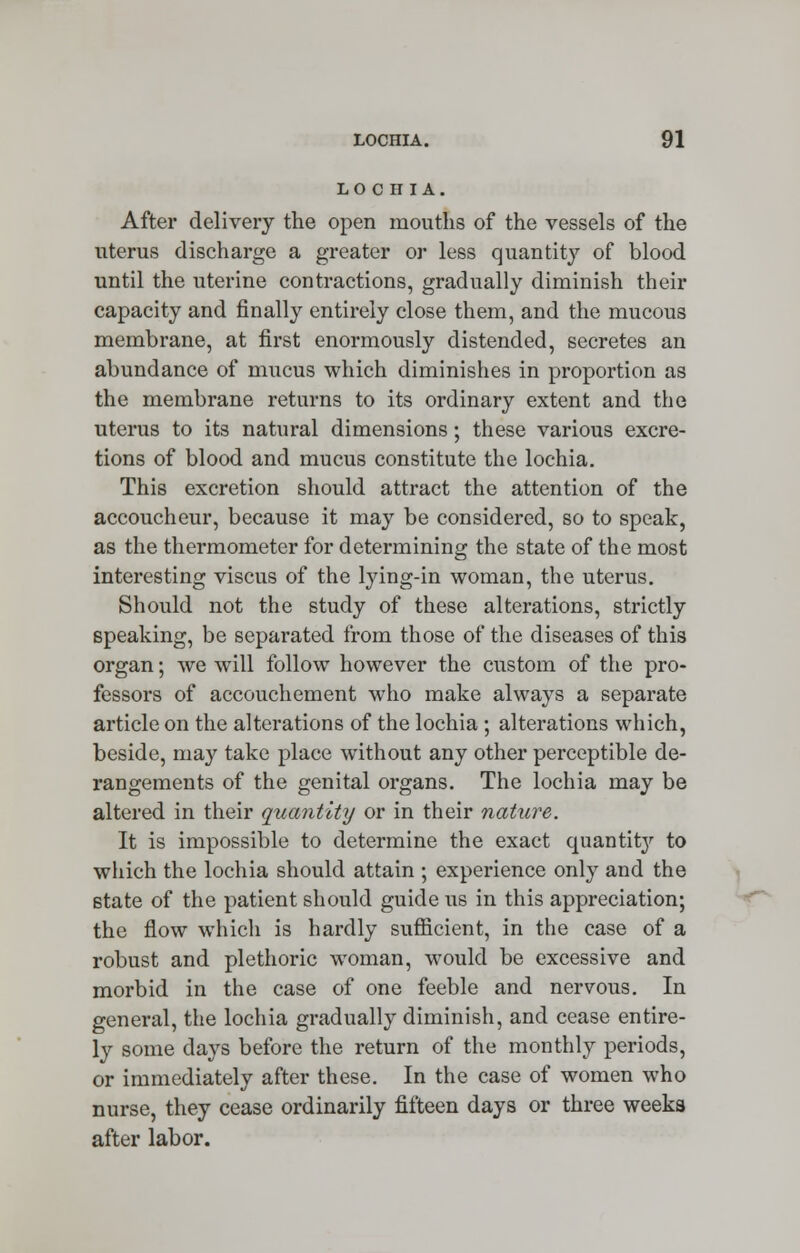 LOCH IA. After delivery the open mouths of the vessels of the uterus discharge a greater or less quantity of blood until the uterine contractions, gradually diminish their capacity and finally entirely close them, and the mucous membrane, at first enormously distended, secretes an abundance of mucus which diminishes in proportion as the membrane returns to its ordinary extent and the uterus to its natural dimensions; these various excre- tions of blood and mucus constitute the lochia. This excretion should attract the attention of the accoucheur, because it may be considered, so to speak, as the thermometer for determining the state of the most interesting viscus of the lying-in woman, the uterus. Should not the study of these alterations, strictly speaking, be separated from those of the diseases of this organ; we will follow however the custom of the pro- fessors of accouchement who make always a separate article on the alterations of the lochia ; alterations which, beside, may take place without any other perceptible de- rangements of the genital organs. The lochia may be altered in their quantity or in their nature. It is impossible to determine the exact quantit}' to which the lochia should attain ; experience only and the state of the patient should guide us in this appreciation; the flow which is hardly sufficient, in the case of a robust and plethoric woman, would be excessive and morbid in the case of one feeble and nervous. In general, the lochia gradually diminish, and cease entire- ly some days before the return of the monthly periods, or immediately after these. In the case of women who nurse, they cease ordinarily fifteen days or three weeka after labor.
