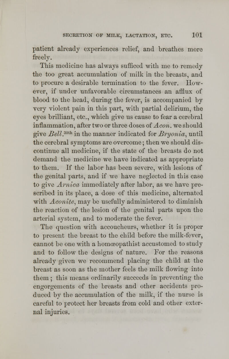 patient already experiences relief, and breathes more freely. This medicine has always sufficed with me to remedy the too great accumulation of milk in the breasts, and to procure a desirable termination to the fever. How- ever, if under unfavorable circumstances an afflux of blood to the head, during the fever, is accompanied by very violent pain in this part, with partial delirium, the eyes brilliant, etc., which give us cause to fear a cerebral inflammation, after two or three doses of Aeon, we should give J$ell.30th in the manner indicated for Bryonia, until the cerebral symptoms are overcome; then we should dis- continue all medicine, if the state of the breasts do not demand the medicine we have indicated as appropriate to them. If the labor has been severe, with lesions of the genital parts, and if we have neglected in this case to give Arnica immediately after labor, as we have pre- scribed in its place, a dose of this medicine, alternated with Aconite, may be usefully administered to diminish the reaction of the lesion of the genital parts upon the arterial system, and to moderate the fever. The question with accoucheurs, whether it is proper to present the breast to the child before the milk-fever, cannot be one with a homoeopathist accustomed to study and to follow the designs of nature. For the reasons already given we recommend placing the child at the breast as soon as the mother feels the milk flowing into them; this means ordinarily succeeds in preventing the engorgements of the breasts and other accidents pro- duced by the accumulation of the milk, if the nurse is careful to protect her breasts from cold and other exter- nal injuries.