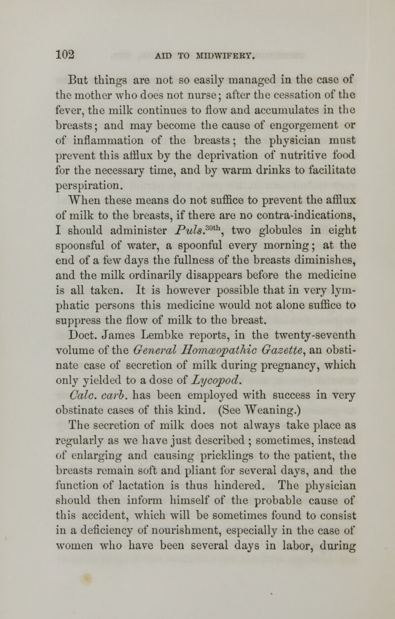 But things are not so easily managed in the case of the mother who does not nurse; after the cessation of the fever, the milk continues to now and accumulates in the breasts; and may become the cause of engorgement or of inflammation of the breasts; the physician must prevent this afflux by the deprivation of nutritive food for the necessary time, and by warm drinks to facilitate perspiration. When these means do not suffice to prevent the afflux of milk to the breasts, if there are no contra-indications, I should administer JPuls.ml\ two globules in eight spoonsful of water, a spoonful every morning; at the end of a few days the fullness of the breasts diminishes, and the milk ordinarily disappears before the medicine is all taken. It is however possible that in very lym- phatic persons this medicine would not alone suffice to suppress the flow of milk to the breast. Doct. James Lembke reports, in the twenty-seventh volume of the General Homoeopathic Gazette, an obsti- nate case of secretion of milk during pregnancy, which only yielded to a dose of Lycopod. Calc. carb. has been employed with success in very obstinate cases of this kind. (See Weaning.) The secretion of milk does not always take place as regularly as we have just described ; sometimes, instead of enlarging and causing pricklings to the patient, the breasts remain soft and pliant for several days, and the function of lactation is thus hindered. The physician should then inform himself of the probable cause of this accident, which will be sometimes found to consist in a deficiency of nourishment, especially in the case of women who have been several days in labor, during