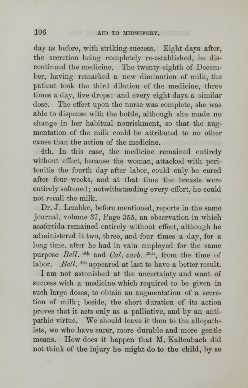 day as before, with striking success. Eight days after, the secretion being completely re-established, he dis- continued the medicine. The twenty-eighth of Decem- ber, having remarked a new diminution of milk, the patient took the third dilution of the medicine, three times a day, five drops: and every eight days a similar dose. The effect upon the nurse was complete, she was able to dispense with the bottle, although she made no change in her habitual nourishment, so that the aug- mentation of the milk could be attributed to no other cause than the action of the medicine. 4th. In this case, the medicine remained entirely without effect, because the woman, attacked with peri- tonitis the fourth day after labor, could only be cured after four weeks, and at that time the breasts were entirely softened; notwithstanding every effort, he could not recall the milk. Dr. J. Lembke, before mentioned, reports in the same journal, volume 37, Pago 355, an observation in which asafoetida remained entirely without effect, although he administered it two, three, and four times a day, for a long time, after he had in vain employed for the same purpose Bell. Gth and Cal. carb. 20th, from the time of labor. Bell.4th appeared at last to have a better result. I am not astonished at the uncertainty and want of success with a medicine which required to be given in such large doses, to obtain an augmentation of a secre- tion of milk; beside, the short duration of its action proves that it acts only as a palliative, and by an anti- pathic virtue. We should leave it then to the allopath- ists, we who have surer, more durable and more gentle means. How does it happen that M. Kallenbach did not think of the injury he might do to the child, by so