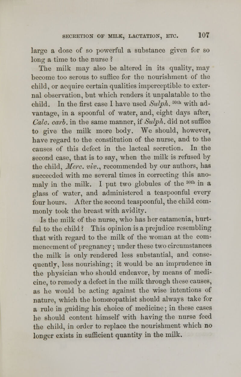 large a dose of so powerful a substance given for so long a time to the nurse ? The milk may also be altered in its quality, may become too serous to suffice for the nourishment of the child, or acquire certain qualities imperceptible to exter- nal observation, but which renders it unpalatable to the child. In the first case I have used Sulph.30th with ad- vantage, in a spoonful of water, and, eight days after, Calc. carl), in the same manner, if Sulph. did not suffice to give the milk more body. We should, however, have regard to the constitution of the nurse, and to the causes of this defect in the lacteal secretion. In the second case, that is to say, when the milk is refused by the child, Merc, viv., recommended by our authors, has succeeded with me several times in correcting this ano- maly in the milk. I put two globules of the 30tb in a glass of water, and administered a teaspoonful every four hours. After the second teaspoonful, the child com- monly took the breast with avidity. Is the milk of the nurse, who has her catamenia, hurt- ful to the child ? This opinion is a prejudice resembling that with regard to the milk of the woman at the com- mencement of pregnancy; under these two circumstances the milk is only rendered less substantial, and conse- quently, less nourishing; it would bo an imprudence in the physician who should endeavor, by means of medi- cine, to remedy a defect in the milk through these causes, as he would be acting against the wise intentions of nature, which the homoeopathist should always take for a rule in guiding his choice of medicine; in these cases he should content himself with having the nurse feed the child, in order to replace the nourishment which no longer exists in sufficient quantity in the milk.