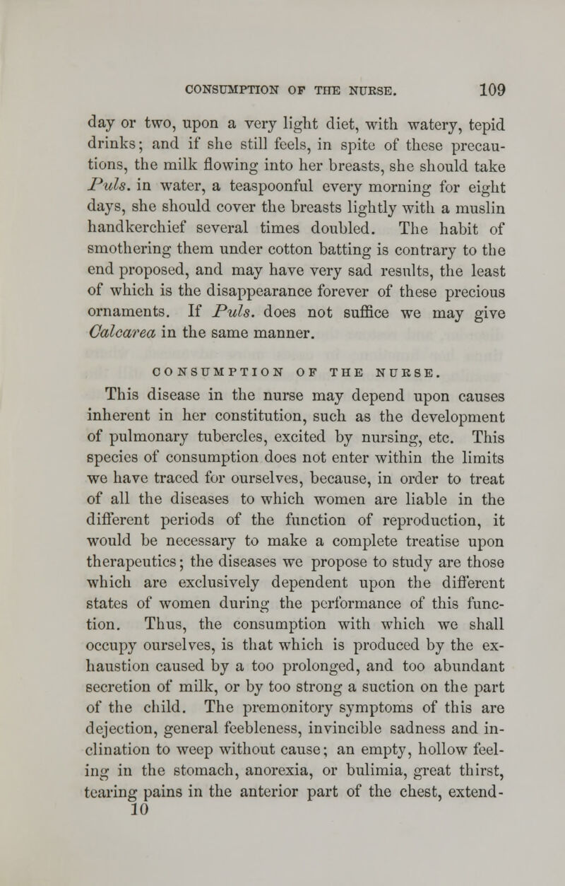 day or two, upon a very light diet, with watery, tepid drinks; and if she still feels, in spite of these precau- tions, the milk flowing into her breasts, she should take Puis, in water, a teaspoonful every morning for eight days, she should cover the breasts lightly with a muslin handkerchief several times doubled. The habit of smothering them under cotton batting is contrary to the end proposed, and may have very sad results, the least of which is the disappearance forever of these precious ornaments. If Puis, does not suffice we may give Calcarea in the same manner. CONSUMPTION OF THE NUKBE. This disease in the nurse may depend upon causes inherent in her constitution, such as the development of pulmonary tubercles, excited by nursing, etc. This species of consumption does not enter within the limits we have traced for ourselves, because, in order to treat of all the diseases to which women are liable in the different periods of the function of reproduction, it would be necessary to make a complete treatise upon therapeutics; the diseases we propose to study are those which are exclusively dependent upon the different states of women during the performance of this func- tion. Thus, the consumption with which we shall occupy ourselves, is that which is produced by the ex- haustion caused by a too prolonged, and too abundant secretion of milk, or by too strong a suction on the part of the child. The premonitory symptoms of this are dejection, general feebleness, invincible sadness and in- clination to weep without cause; an empty, hollow feel- ing in the stomach, anorexia, or bulimia, great thirst, tearing pains in the anterior part of the chest, extend - 10