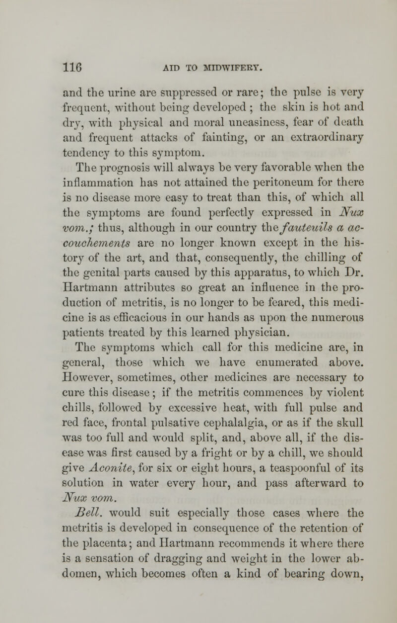 and the urine are suppressed or rare; the pulse is very- frequent, without being developed ; the skin is hot and dry, with physical and moral uneasiness, fear of death and frequent attacks of fainting, or an extraordinary tendency to this symptom. The prognosis will always be very favorable when the inflammation has not attained the peritoneum for there is no disease more easy to treat than this, of which all the symptoms are found perfectly expressed in Nux vom.; thus, although in our country the fauteuils a ac- couchements are no longer known except in the his- tory of the art, and that, consequently, the chilling of the genital parts caused by this apparatus, to which Dr. Hartmann attributes so great an influence in the pro- duction of metritis, is no longer to be feared, this medi- cine is as efficacious in our hands as upon the numerous patients treated by this learned physician. The symptoms which call for this medicine are, in general, those which we have enumerated above. However, sometimes, other medicines are necessary to cure this disease; if the metritis commences by violent chills, followed by excessive heat, with full pulse and red face, frontal pulsative cephalalgia, or as if the skull was too full and would split, and, above all, if the dis- ease was first caused by a fright or by a chill, we should give Aconite, for six or eight hours, a teaspoonful of its solution in water every hour, and pass afterward to Nux vom. Bell, would suit especially those cases where the metritis is developed in consequence of the retention of the placenta; and Hartmann recommends it where there is a sensation of dragging and weight in the lower ab- domen, which becomes often a kind of bearing down.