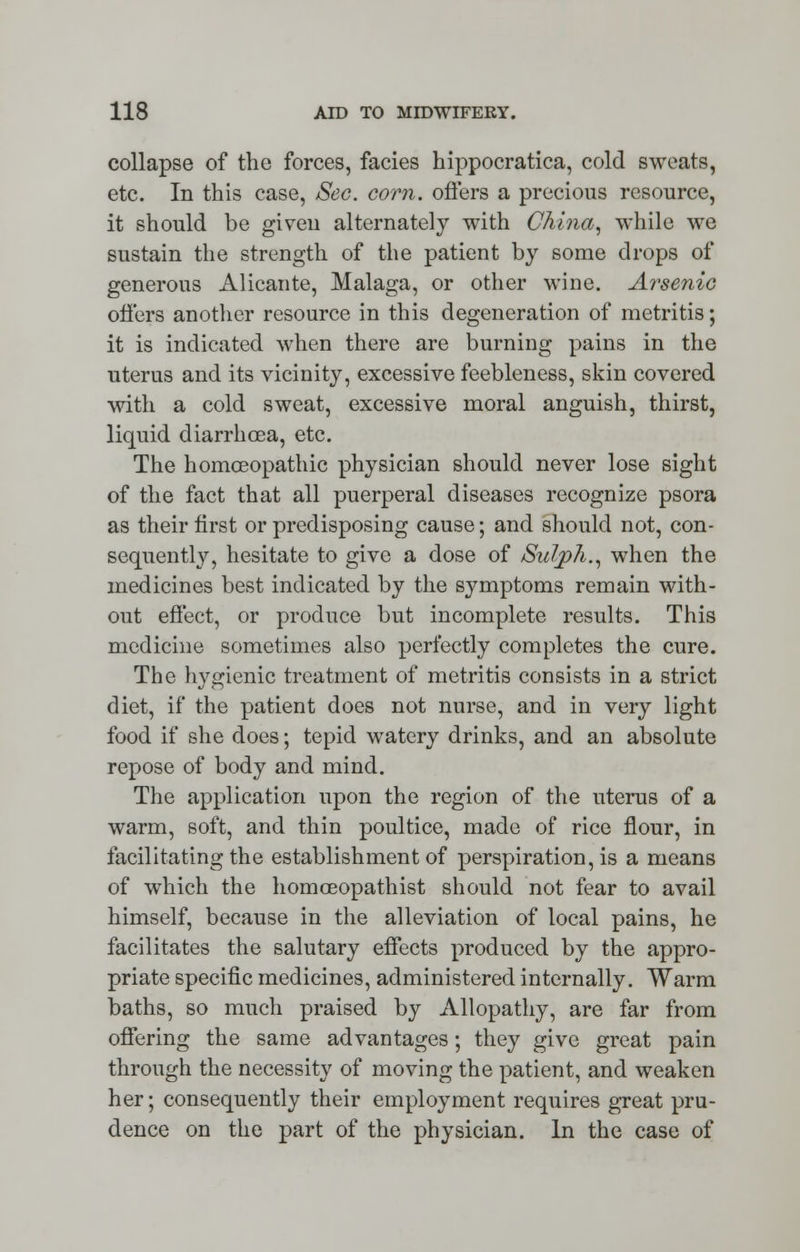 collapse of the forces, facies hippocratica, cold sweats, etc. In this case, Sec. corn, offers a precious resource, it should be given alternately with China, while we sustain the strength of the patient by some drops of generous Alicante, Malaga, or other wine. Arsenic offers another resource in this degeneration of metritis; it is indicated when there are burning pains in the uterus and its vicinity, excessive feebleness, skin covered with a cold sweat, excessive moral anguish, thirst, liquid diarrhoea, etc. The homoeopathic physician should never lose sight of the fact that all puerperal diseases recognize psora as their first or predisposing cause; and should not, con- sequently, hesitate to give a dose of Sul/ph., when the medicines best indicated by the symptoms remain with- out effect, or produce but incomplete results. This medicine sometimes also perfectly completes the cure. The hygienic treatment of metritis consists in a strict diet, if the patient does not nurse, and in very light food if she does; tepid watery drinks, and an absolute repose of body and mind. The application upon the region of the uterus of a warm, soft, and thin poultice, made of rice flour, in facilitating the establishment of perspiration, is a means of which the homceopathist should not fear to avail himself, because in the alleviation of local pains, he facilitates the salutary effects produced by the appro- priate specific medicines, administered internally. Warm baths, so much praised by Allopathy, are far from offering the same advantages; they give great pain through the necessity of moving the patient, and weaken her; consequently their employment requires great pru- dence on the part of the physician. In the case of