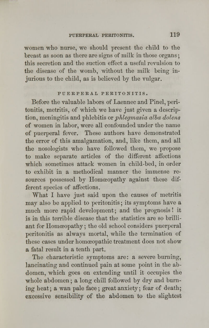 women who nurse, we should present the child to the breast as soon as there are signs of milk in those organs; this secretion and the suction effect a useful revulsion to the disease of the womb, without the milk being in- jurious to the child, as is believed by the vulgar. PUERPERAL PERITONITIS. Before the valuable labors of Laennec and Pinel, peri- tonitis, metritis, of which we have just given a descrip- tion, meningitis and phlebitis ox phlegmasia alba dolens of women in labor, were all confounded under the name of puerperal fever. These authors have demonstrated the error of this amalgamation, and, like them, and all the nosologists who have followed them, we propose to make separate articles of the different affections which sometimes attack women in child-bed, in order to exhibit in a methodical manner the immense re- sources possessed by Homoeopathy against these dif- ferent species of affections. What I have just said upon the causes of metritis may also be applied to peritonitis; its symptoms have a much more rapid development; and the prognosis! it is in this terrible disease that the statistics are so brilli- ant for Homoeopathy; the old school considers puerperal peritonitis as always mortal, while the termination of these cases under homoeopathic treatment does not show a fatal result in a tenth part. The characteristic symptoms are: a severe burning, lancinating and continued pain at some point in the ab- domen, which goes on extending until it occupies the whole abdomen; a long chill followed by dry and burn- ing heat; a wan pale face; great anxiety; fear of death; excessive sensibility of the abdomen to the slightest