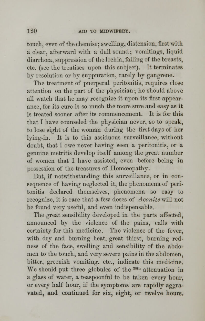 touch, even of the chemise; swelling, distension, first with a clear, afterward with a dull sound; vomitings, liquid diarrhoea, suppression of the lochia, falling of the breasts, etc. (see the treatises upon this subject). It terminates by resolution or by suppuration, rarely by gangrene. The treatment of puerperal peritonitis, requires close attention on the part of the physician; he should above all watch that he may recognize it upon its first appear- ance, for its cure is so much the more sure and easy as it is treated sooner after its commencement. It is for this that I have counseled the physician never, so to speak, to lose sight of the woman during the first days of her lying-in. It is to this assiduous surveillance, without doubt, that I owe never having seen a peritonitis, or a genuine metritis develop itself among the great number of women that I have assisted, even before being in possession of the treasures of Homoeopathy. But, if notwithstanding this surveillance, or in con- sequence of having neglected it, the phenomena of peri- tonitis declared themselves, phenomena so easy to recognize, it is rare that a few doses of Aconite will not be found very useful, and even indispensable. The great sensibility developed in the parts affected, announced by the violence of the pains, calls with certainty for this medicine. The violence of the fever, with dry and burning heat, great thirst, burning red- ness of the face, swelling and sensibility of the abdo- men to the touch, and very severe pains in the abdomen, bitter, greenish vomiting, etc., indicate this medicine. We should put three globules of the 30th attenuation in a glass of water, a teaspoonful to be taken every hour, or every half hour, if the symptoms are rapidly aggra- vated, and continued for six, eight, or twelve hours.