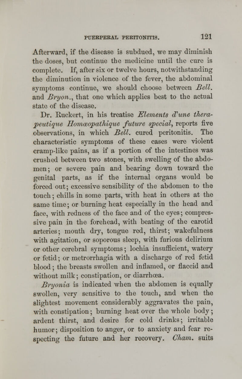Afterward, if the disease is subdued, we may diminish the doses, but continue the medicine until the cure is complete. If, after six or twelve hours, notwithstanding the diminution in violence of the fever, the abdominal symptoms continue, we should choose between Bell. and Bryon., that one which applies best to the actual state of the disease. Dr. Ruckert, in his treatise Elements oVune thera- peutique Homceqpathique future special, reports five observations, in which Bell, cured peritonitis. The characteristic symptoms of these cases were violent cramp-like pains, as if a portion of the intestines was crushed between two stones, with swelling of the abdo- men; or severe pain and bearing down toward the genital parts, as if the internal organs would be forced out; excessive sensibility of the abdomen to the touch; chills in some parts, with heat in others at the same time; or burning heat especially in the head and face, with redness of the face and of the eyes; compres- sive pain in the forehead, with beating of the carotid arteries; mouth dry, tongue red, thirst; wakefulness with agitation, or soporous sleep, with furious delirium or other cerebral symptoms; lochia insufficient, watery or fetid; or metrorrhagia with a discharge of red fetid blood; the breasts swollen and inflamed, or flaccid and without milk; constipation, or diarrhoea. Bryonia is indicated when the abdomen is equally swollen, very sensitive to the touch, and when the slightest movement considerably aggravates the pain, with constipation; burning heat over the whole body ; ardent thirst, and desire for cold drinks; irritable humor; disposition to anger, or to anxiety and fear re- specting the future and her recovery. Cham, suits