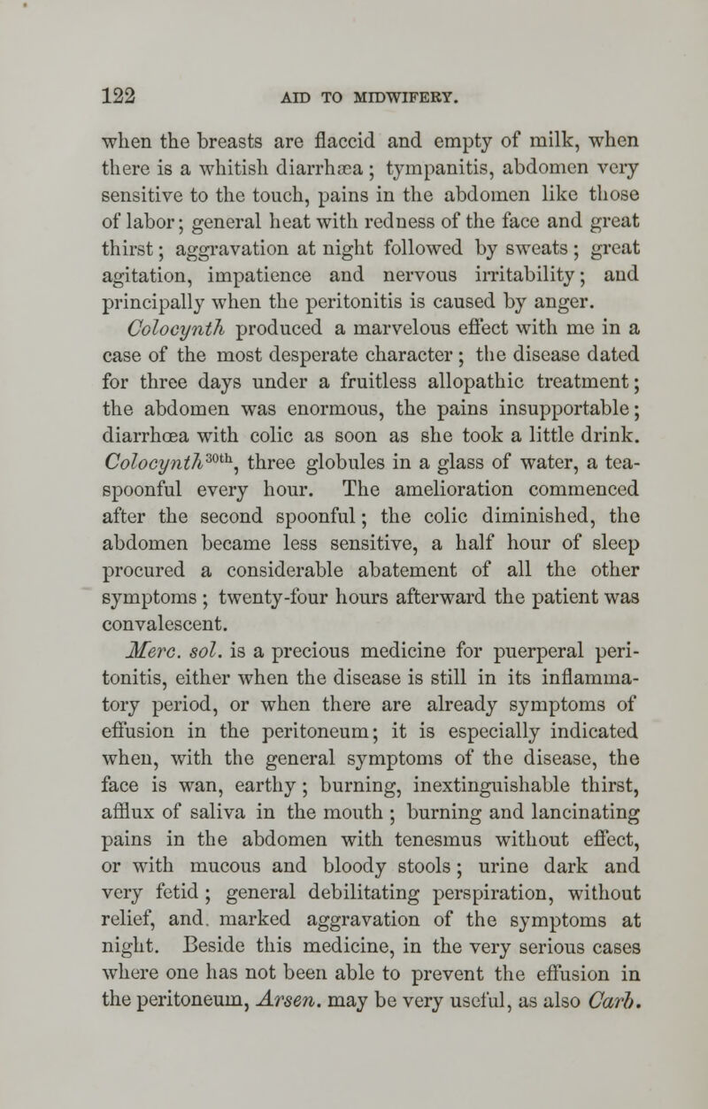 when the breasts are flaccid and empty of milk, when there is a whitish diarrhoea ; tympanitis, abdomen very sensitive to the touch, pains in the abdomen like those of labor; general heat with redness of the face and great thirst; aggravation at night followed by sweats; great agitation, impatience and nervous irritability; and principally when the peritonitis is caused by anger. Colocynth produced a marvelous effect with me in a case of the most desperate character ; the disease dated for three days under a fruitless allopathic treatment; the abdomen was enormous, the pains insupportable; diarrhoea with colic as soon as she took a little drink. Colocynt7imh, three globules in a glass of water, a tea- spoonful every hour. The amelioration commenced after the second spoonful; the colic diminished, the abdomen became less sensitive, a half hour of sleep procured a considerable abatement of all the other symptoms ; twenty-four hours afterward the patient was convalescent. Merc. sol. is a precious medicine for puerperal peri- tonitis, either when the disease is still in its inflamma- tory period, or when there are already symptoms of effusion in the peritoneum; it is especially indicated when, with the general symptoms of the disease, the face is wan, earthy; burning, inextinguishable thirst, afflux of saliva in the mouth ; burning and lancinating pains in the abdomen with tenesmus without effect, or with mucous and bloody stools; urine dark and very fetid ; general debilitating perspiration, without relief, and. marked aggravation of the symptoms at night. Beside this medicine, in the very serious cases where one has not been able to prevent the effusion in the peritoneum, Arsen. may be very useful, as also Carb.