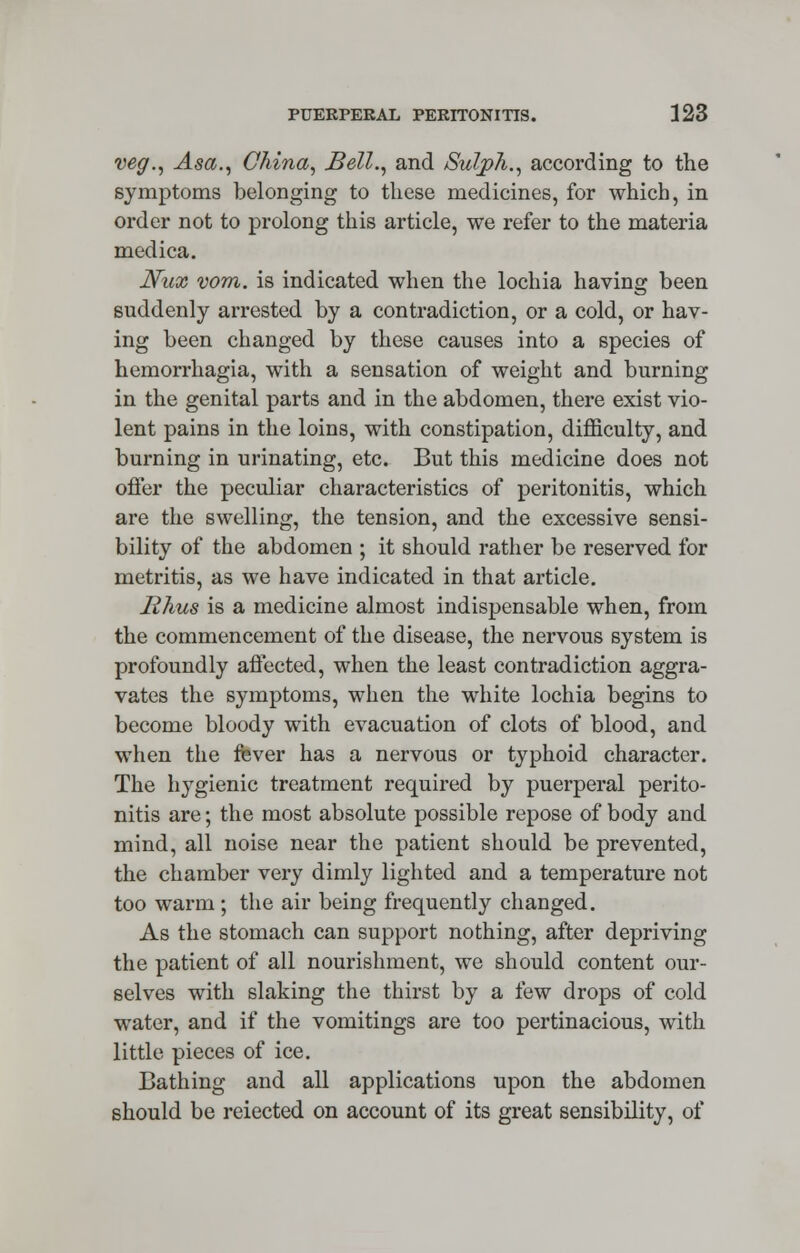 veg., Asa., China, Bell., and Sulph., according to the symptoms belonging to these medicines, for which, in order not to prolong this article, we refer to the materia medica. JVux vom. is indicated when the lochia having been suddenly arrested by a contradiction, or a cold, or hav- ing been changed by these causes into a species of hemorrhagia, with a sensation of weight and burning in the genital parts and in the abdomen, there exist vio- lent pains in the loins, with constipation, difficulty, and burning in urinating, etc. But this medicine does not offer the peculiar characteristics of peritonitis, which are the swelling, the tension, and the excessive sensi- bility of the abdomen ; it should rather be reserved for metritis, as we have indicated in that article. Rhus is a medicine almost indispensable when, from the commencement of the disease, the nervous system is profoundly affected, when the least contradiction aggra- vates the symptoms, when the white lochia begins to become bloody with evacuation of clots of blood, and when the fever has a nervous or typhoid character. The hygienic treatment required by puerperal perito- nitis are; the most absolute possible repose of body and mind, all noise near the patient should be prevented, the chamber very dimly lighted and a temperature not too warm; the air being frequently changed. As the stomach can support nothing, after depriving the patient of all nourishment, we should content our- selves with slaking the thirst by a few drops of cold water, and if the vomitings are too pertinacious, with little pieces of ice. Bathing and all applications upon the abdomen should be reiected on account of its great sensibility, of