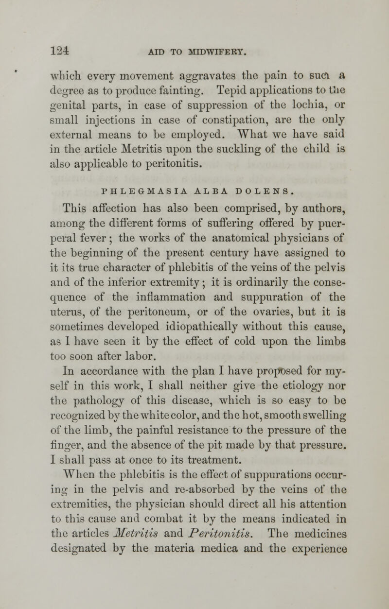 which every movement aggravates the pain to suci a degree as to produce fainting. Tepid applications to the genital parts, in case of suppression of the lochia, or small injections in case of constipation, are the only external means to be employed. What we have said in the article Metritis upon the suckling of the child is also applicable to peritonitis. PHLEGMASIA ALBA DOLENS. This affection has also been comprised, by authors, among the different forms of suffering offered by puer- peral fever; the works of the anatomical physicians of the beginning of the present century have assigned to it its true character of phlebitis of the veins of the pelvis and of the inferior extremity; it is ordinarily the conse- quence of the inflammation and suppuration of the uterus, of the peritoneum, or of the ovaries, but it is sometimes developed idiopathically without this cause, as 1 have seen it by the effect of cold upon the limbs too soon after labor. In accordance with the plan I have proposed for my- self in this work, I shall neither give the etiology nor the pathology of this disease, which is so easy to be recognized by the white color, and the hot, smooth swelling of the limb, the painful resistance to the pressure of the finger, and the absence of the pit made by that pressure. I shall pass at once to its treatment. When the phlebitis is the effect of suppurations occur- ing in the pelvis and re-absorbed by the veins of the extremities, the physician should direct all his attention to this cause and combat it by the means indicated in the articles Metritis and Peritonitis. The medicines designated by the materia medica and the experience