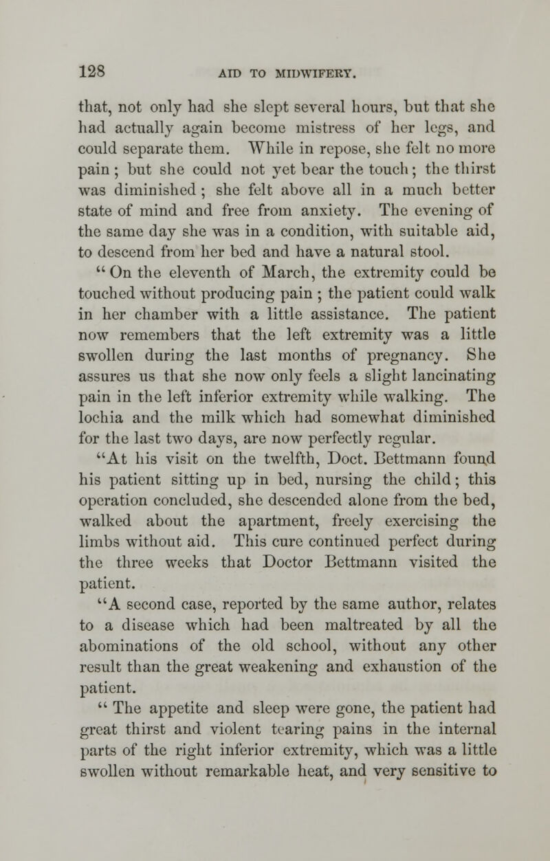 that, not only had she slept several hours, but that she had actually again become mistress of her legs, and could separate them. While in repose, she felt no more pain ; but she could not yet bear the touch ; the thirst was diminished; she felt above all in a much better state of mind and free from anxiety. The evening of the same day she was in a condition, with suitable aid, to descend from her bed and have a natural stool. On the eleventh of March, the extremity could be touched without producing pain ; the patient could walk in her chamber with a little assistance. The patient now remembers that the left extremity was a little swollen during the last months of pregnancy. She assures us that she now only feels a slight lancinating pain in the left inferior extremity while walking. The lochia and the milk which had somewhat diminished for the last two days, are now perfectly regular. At his visit on the twelfth, Doct. Bettmann found his patient sitting up in bed, nursing the child; this operation concluded, she descended alone from the bed, walked about the apartment, freely exercising the limbs without aid. This cure continued perfect during the three weeks that Doctor Bettmann visited the patient. A second case, reported by the same author, relates to a disease which had been maltreated by all the abominations of the old school, without any other result than the great weakening and exhaustion of the patient.  The appetite and sleep were gone, the patient had great thirst and violent tearing pains in the internal parts of the right inferior extremity, which was a little swollen without remarkable heat, and very sensitive to
