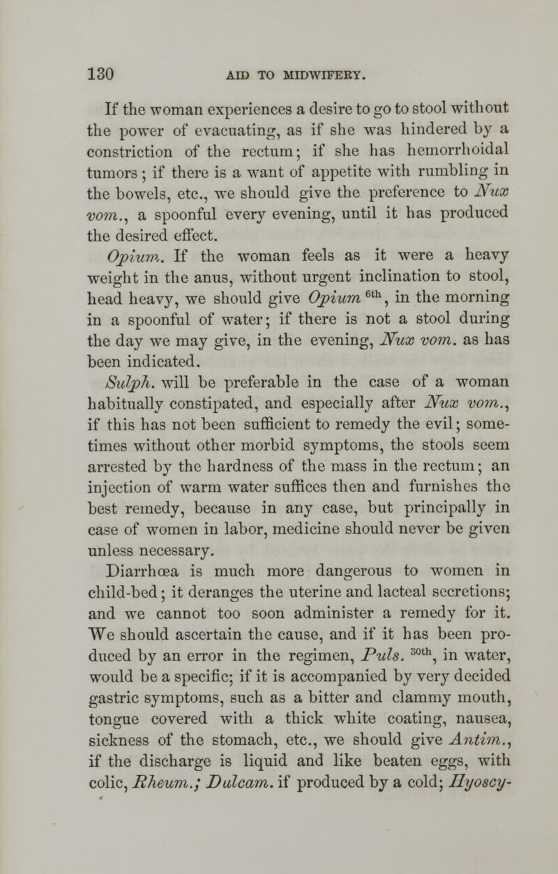 If the woman experiences a desire to go to stool without the power of evacuating, as if she was hindered by a constriction of the rectum; if she has hemorrhoidal tumors ; if there is a want of appetite with rumbling in the bowels, etc., we should give the preference to Nux vo?n., a spoonful every evening, until it has produced the desired effect. Opium. If the woman feels as it were a heavy weight in the anus, without urgent inclination to stool, head heavy, we should give Opium 6th, in the morning in a spoonful of water; if there is not a stool during the day we may give, in the evening, Nux vom. as has been indicated. Salph. will be preferable in the case of a woman habitually constipated, and especially after Nux vom., if this has not been sufficient to remedy the evil; some- times without other morbid symptoms, the stools seem arrested by the hardness of the mass in the rectum; an injection of warm water suffices then and furnishes the best remedy, because in any case, but principally in case of women in labor, medicine should never be given unless necessary. Diarrhoea is much more dangerous to women in child-bed; it deranges the uterine and lacteal secretions; and we cannot too soon administer a remedy for it. We should ascertain the cause, and if it has been pro- duced by an error in the regimen, Puis. 30th, in water, would be a specific; if it is accompanied by very decided gastric symptoms, such as a bitter and clammy mouth, tongue covered with a thick white coating, nausea, sickness of the stomach, etc., we should give Anthn., if the discharge is liquid and like beaten eggs, with colic, Rheum.; Dulcam. if produced by a cold; Ilyoscy-