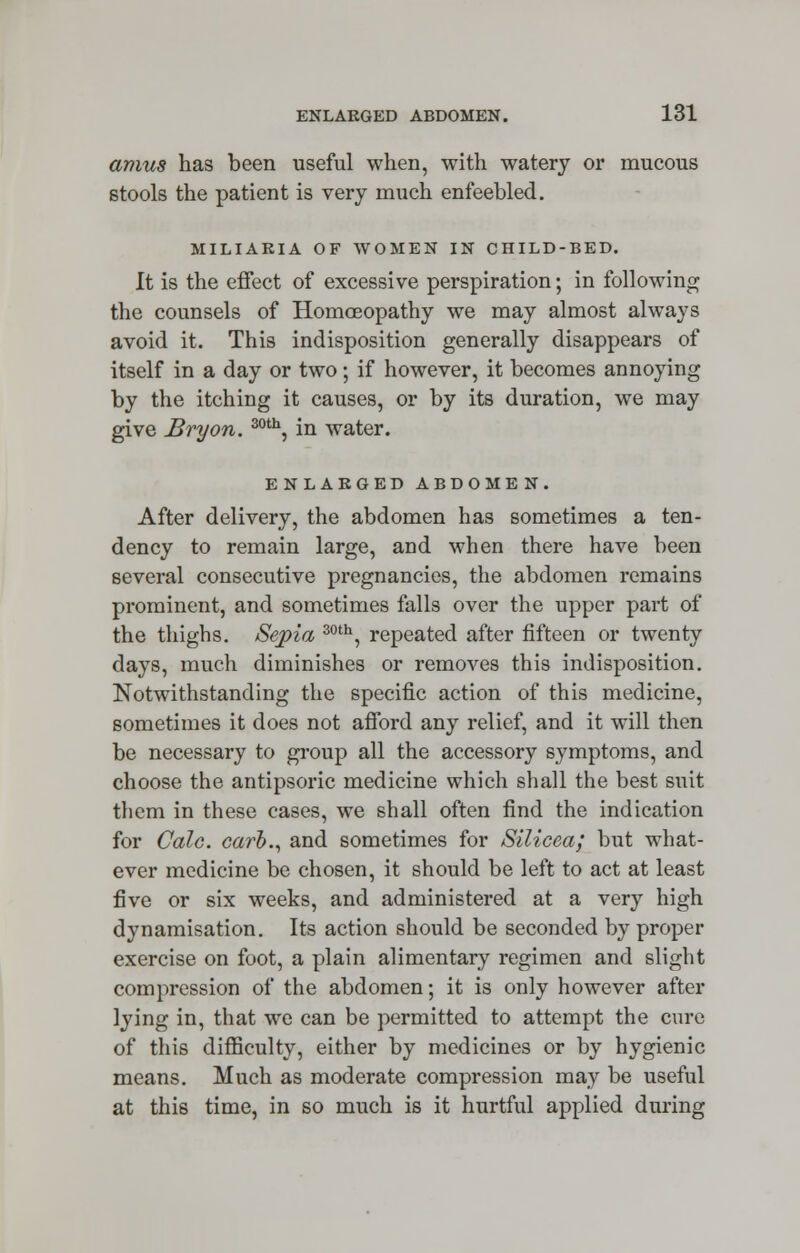 amus has been useful when, with watery or mucous stools the patient is very much enfeebled. MILIARIA OF WOMEN IN CHILD-BED. It is the effect of excessive perspiration; in following the counsels of Homoeopathy we may almost always avoid it. This indisposition generally disappears of itself in a day or two; if however, it becomes annoying by the itching it causes, or by its duration, we may give Bryon. 30th, in water. ENLARGED ABDOMEN. After delivery, the abdomen has sometimes a ten- dency to remain large, and when there have been several consecutive pregnancies, the abdomen remains prominent, and sometimes falls over the upper part of the thighs. Sepia 30th, repeated after fifteen or twenty days, much diminishes or removes this indisposition. Notwithstanding the specific action of this medicine, sometimes it does not afford any relief, and it will then be necessary to group all the accessory symptoms, and choose the antipsoric medicine which shall the best suit them in these cases, we shall often find the indication for Cole, carh., and sometimes for Silicea; but what- ever medicine be chosen, it should be left to act at least five or six weeks, and administered at a very high dynamisation. Its action should be seconded by proper exercise on foot, a plain alimentary regimen and slight compression of the abdomen; it is only however after lying in, that we can be permitted to attempt the cure of this difficulty, either by medicines or by hygienic means. Much as moderate compression may be useful at this time, in so much is it hurtful applied during
