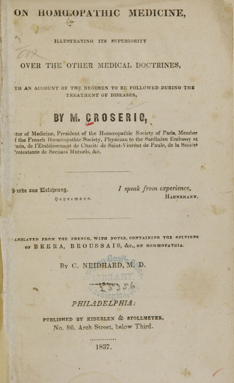 OJN HOMEOPATHIC MEDICINE, ILLUSTRATING ITS SUPERIORITY OVER THE OTHER MEDICAL DOCTRINES, TH AN ACCOUNT OF THE REGIMEN TO BE FOLLOWED DURING THB TREATMENT OF DISEASES, BY M. CR0S ER I Q, •tor of Medicine, President of the Homoeopathic Society of Paris, Member f the French Hamceopathic Society, Physician to the Sardinian Embassy at aris, de l'Etabliasement de Charit.' de Saint-Vincent de Paule, de la Socki« 'rotcstante dc Secours Mutuels, &c. J) tcrje aus Erfajjruna. / speak from experience, $«l>n*mann. Hahsemaxw. ANSLATETJ FROM THE TRENCH, WITH WOTE8, COWTAINIJfO THE OPI*JOXS o, BRERA, BROUSSAIS, &c, os homceopatuia. By C. NEIDHARD, fc€ D. PHILADELPHIA: PUBLISHED BY RTDERLEX & STOLLMEYBR, No. 86. Arch Street, below Third. 1837.