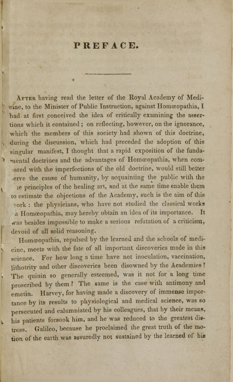 PREFACE. After having read the letter of the Royal Academy of Medi- cine, to the Minister of Public Instruction, against Homoeopathia, I had at first conceived the idea of critically examining the asser- tions which it contained ; on reflecting, however, on the ignorance, which the members of this society had shown of this doctrine, during the discussion, which had preceded the adoption of this singular manifest, I thought that a rapid exposition of the funda- mental doctrines and the advantages of Homceopathia, when com- >ared with the imperfections of the old doctrine, would still better erve the cause of humanity, by acquainting the public with the le principles of the healing art, and at the same time enable them to estimate the objections of the Academy, such is the aim of this ork : the physicians, who have not studied the classical works a Homceopathia, may hereby obtain an idea of its importance. It vvas besides impossible to make a serious refutation of a criticism, devoid of all solid reasoning. Homceopathia, repulsed by the learned and the schools of medi- cine, meets with the fate of all important discoveries made in this science. For how long a time have not inoculation, vaccination, lithotrity and other discoveries been disowned by the Academies ? The quinin so generally esteemed, was it not for a long time proscribed by them ? The same is the case with antimony and emetin. Harvey, for having made a discovery of immense impor- tance by its results to physiological and medical science, was so persecuted and calumniated by his colleagues, that by their means, his patients forsook him, and he was reduced to the greatest dis- tress. Galileo, because he proclaimed the great truth of the mo- tion of the earth was assuredly not sustained by the learned of his