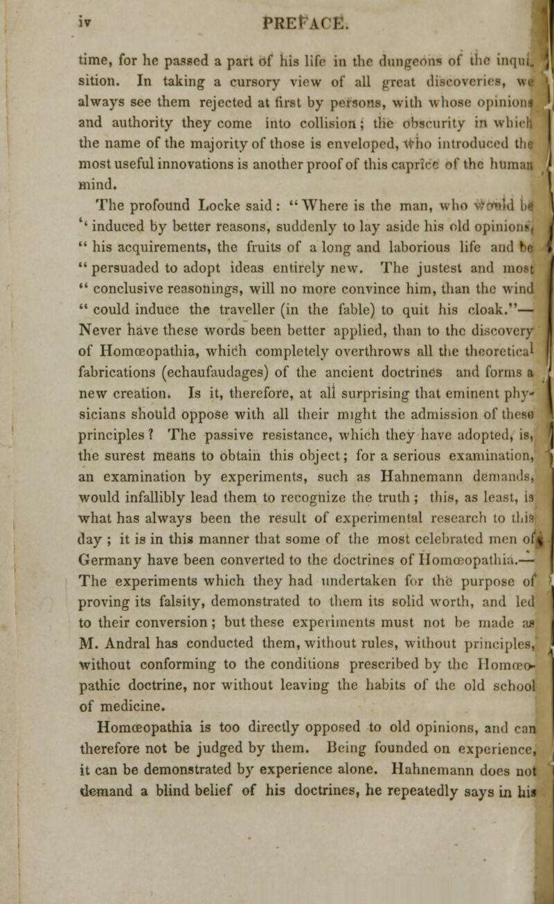 iv PREtA< ! time, for he passed a part of his life in the dungeons of tlu inqil sition. In taking a cursory view of all great dieeovei always see them rejected at first by persons, with whose opinionl and authority they come into collision; the obscurity in which the name of the majority of those is enveloped, who introduced the most useful innovations is another proof of this caprice of the human [ mind. The profound Locke said: Where is the man, who Winkd M * induced by better reasons, suddenly to lay aside his old opinions',  his acquirements, the fruits of a long and laborious life and be 1  persuaded to adopt ideas entirely new. The justest and most  conclusive reasonings, will no more convince him, than the wind  could induce the traveller (in the fable) to quit his cloak.— Never have these words been better applied, than to the discovery of Homoeopathia, which completely overthrows all the theoretical fabrications (echaufaudages) of the ancient doctrines and forms a new creation. Is it, therefore, at all surprising that eminent phy- sicians should oppose with all their might the admission of these principles ? The passive resistance, which they have adopted, is, the surest means to obtain this object; for a serious examination, an examination by experiments, such as Hahnemann demands, would infallibly lead them to recognize the truth ; this, as least, is what has always been the result of experimental research to this day ; it is in this manner that some of the most celebrated men oM Germany have been converted to the doctrines of Homoeopathia.— The experiments which they had undertaken for the purpose of proving its falsity, demonstrated to them its solid worth, and led to their conversion; but these experiments must not be made as M. Andral has conducted them, without rules, without principles,] without conforming to the conditions prescribed by the Homoeo- pathic doctrine, nor without leaving the habits of the old school of medicine. Homoeopathia is too directly opposed to old opinions, and can therefore not be judged by them. Being founded on experience, it can be demonstrated by experience alone. Hahnemann does not demand a blind belief of his doctrines, he repeatedly says in his