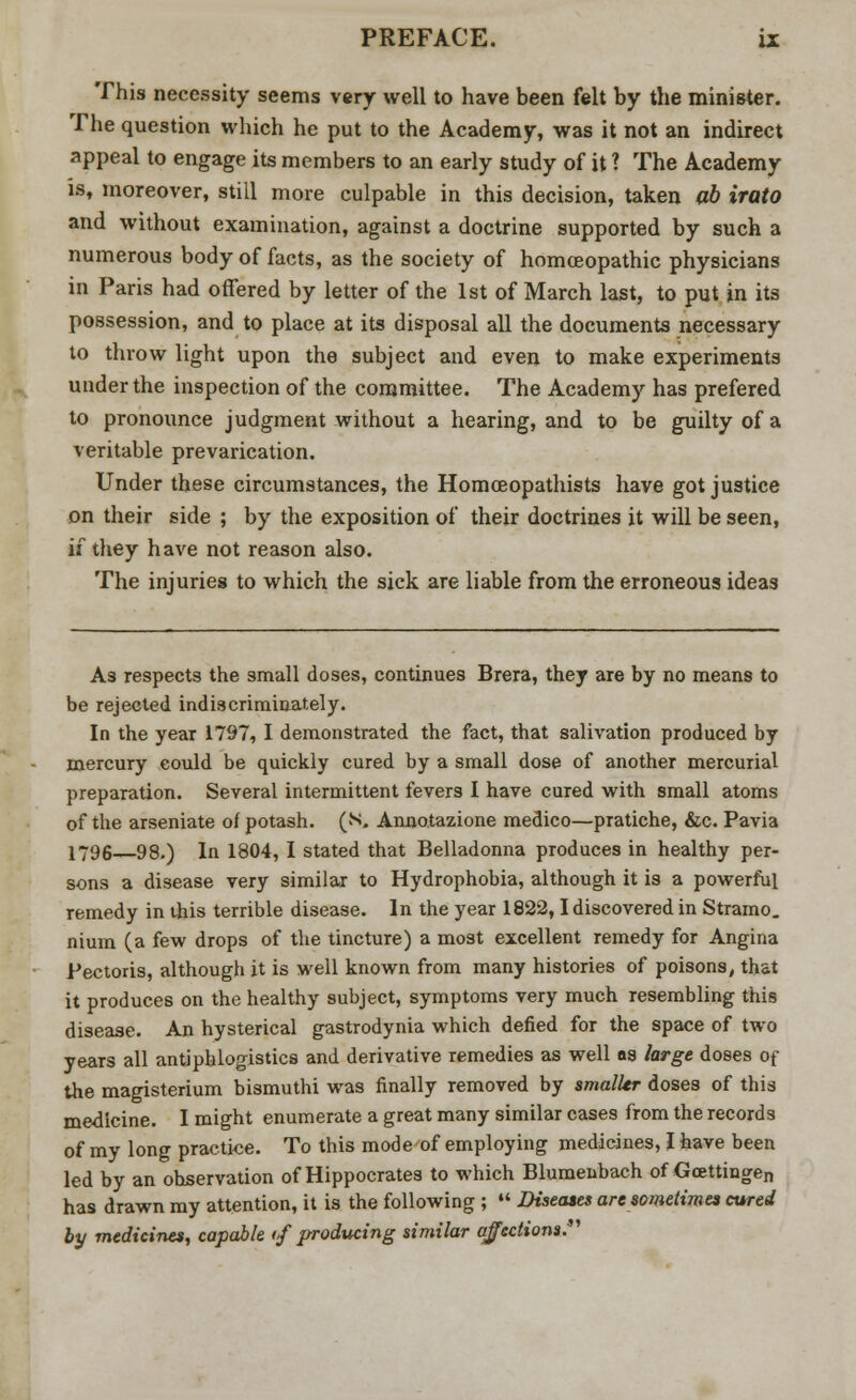 This necessity seems very well to have been felt by the minister. The question which he put to the Academy, was it not an indirect appeal to engage its members to an early study of it ? The Academy is, moreover, still more culpable in this decision, taken ab irato and without examination, against a doctrine supported by such a numerous body of facts, as the society of homoeopathic physicians in Paris had offered by letter of the 1st of March last, to put in its possession, and to place at its disposal all the documents necessary to throw light upon the subject and even to make experiments under the inspection of the committee. The Academy has prefered to pronounce judgment without a hearing, and to be guilty of a veritable prevarication. Under these circumstances, the Homceopathists have got justice on their side ; by the exposition of their doctrines it will be seen, if they have not reason also. The injuries to which the sick are liable from the erroneous ideas As respects the small doses, continues Brera, they are by no means to be rejected indiscriminately. In the year 1797, I demonstrated the fact, that salivation produced by mercury could be quickly cured by a small dose of another mercurial preparation. Several intermittent fevers I have cured with small atoms of the arseniate of potash. (**>. Annotazione medico—pratiche, &c. Pavia 1796 98.) In 1804, I stated that Belladonna produces in healthy per- sons a disease very similar to Hydrophobia, although it is a powerful remedy in this terrible disease. In the year 1822,1 discovered in Stramo. nium (a few drops of the tincture) a most excellent remedy for Angina Pectoris, although it is well known from many histories of poisons, that it produces on the healthy subject, symptoms very much resembling this disease. An hysterical gastrodynia which defied for the space of two years all antiphlogistics and derivative remedies as well as large doses of the magisterium bismuthi was finally removed by smaller doses of this medicine. I might enumerate a great many similar cases from the records of my long practice. To this mode of employing medicines, I have been led by an observation of Hippocrates to which Blumenbach of Goettingen has drawn my attention, it is the following ;  Diseases are sometimes cured by medicines, capable <f producing similar affections.