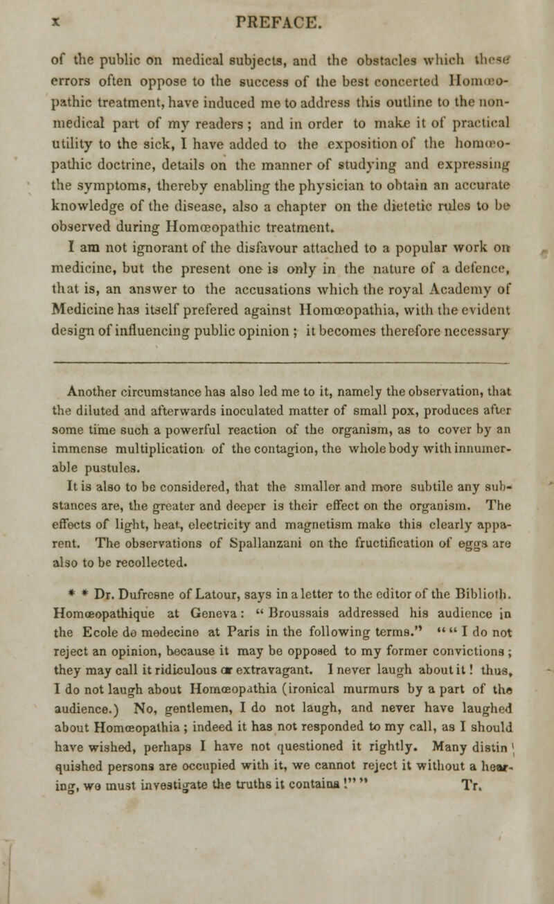 of the public on medical subjects, and the obstacles which thesS errors often oppose to the success of the best concerted Homoeo- pathic treatment, have induced me to address this outline to the non- medical part of my readers; and in order to make it of practical utility to the sick, I have added to the exposition of the homoeo- pathic doctrine, details on the manner of studying and expressing the symptoms, thereby enabling the physician to obtain an accurate knowledge of the disease, also a chapter on the dietetic rules to be observed during Homoeopathic treatment. I am not ignorant of the disfavour attached to a popular work on medicine, but the present one is only in the nature of a defence, that is, an answer to the accusations which the royal Academy of Medicine has itself prefered against Homceopathia, with the evident design of influencing public opinion ; it becomes therefore necessary Another circumstance has also led me to it, namely the observation, that the diluted and afterwards inoculated matter of small pox, produces after some time such a powerful reaction of the organism, as to cover by an immense multiplication of the contagion, the whole body with innumer- able pustules. It is also to be considered, that the smaller and more subtile any sub- stances are, the greater and deeper is their effect on the organism. The effects of light, beat, electricity and magnetism make this clearly appa- rent. The observations of Spallanzani on the fructification of eggs are also to be recollected. * * Dr. Dufresne of Latour, says in a letter to the editor of the Biblioth. Homoeopathique at Geneva:  Broussais addressed his audience in the Ecole do medecine at Paris in the following terms.   I do not reject an opinion, because it may be opposed to my former convictions ; they may call it ridiculous or extravagant. 1 never laugh about it! thus, I do not laugh about Homceopathia (ironical murmurs by a part of the audience.) No, gentlemen, I do not laugh, and never have laughed about Homceopathia; indeed it has not responded to my call, as I should have wished, perhaps I have not questioned it rightly. Many distin ' quished persons are occupied with it, we cannot reject it without a hear- inn-, we must investigate the truths it contains I  Tr.