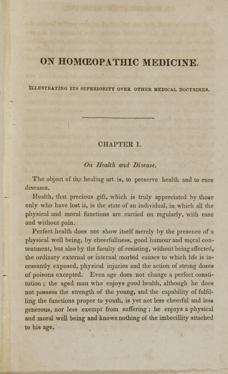 ON HOMOEOPATHIC MEDICINE ILLUSTRATING ITS SUPERIORITY OVER OTHER MEDICAL DOCTRINES. CHAPTER L On Health and Disease. The object of the healing art is, to preserve health and to cure diseases. Health, that precious gift, which is truly appreciated by those only who have lost it, is the state of an individual, in which all the physical and moral functions are carried on regularly, with ease and without pain. Perfect health does not show itself merely by the presence of a physical well being, by cheerfullness, good humour and moral con- tentment, but alsoby the faculty of resisting, without being affected, the ordinary external or internal morbid causes to which life is in- cessantly exposed, physical injuries and the action of strong doses of poisons excepted. Even age does not change a perfect consti- tution ; the aged man who enjoys good health, although he does not possess the strength of the young, and the capability of fulfil- ling the functions proper to youth, is yet not less cheerful and less generous, nor Jess exempt from suffering ; he enjoys a physical and moral well being and knows nothing of the imbecillity attached to his age.