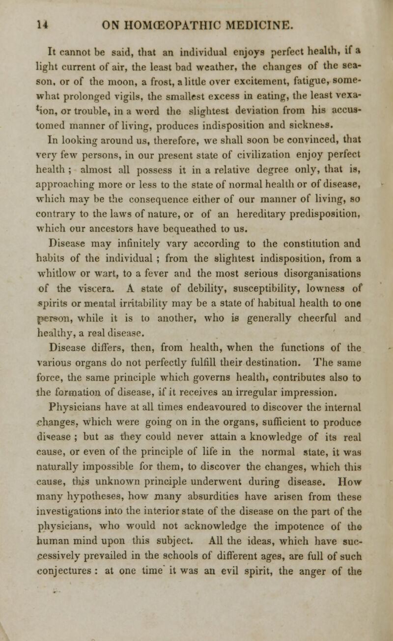 It cannot be said, that an individual enjoys perfect health, if a light current of air, the least bad weather, the changes of the sea- son, or of the moon, a frost, a little over excitement, fatigue, some- what prolonged vigils, the smallest excess in eating, the least vexa- tion, or trouble, in a word the slightest deviation from his accus- tomed manner of living, produces indisposition and sickness. In looking around us, therefore, we shall soon be convinced, that very few persons, in our present state of civilization enjoy perfect health ; almost all possess it in a relative degree only, that is, approaching more or less to the state of normal health or of disease, which may be the consequence either of our manner of living, so contrary to the laws of nature, or of an hereditary predisposition, which our ancestors have bequeathed to us. Disease may infinitely vary according to the constitution and habits of the individual ; from the slightest indisposition, from a whitlow or wart, to a fever and the most serious disorganisations of the viscera. A state of debility, susceptibility, lowness of vspirits or mental irritability may be a state of habitual health to one in, while it is to another, who is generally cheerful and healthy, a real disease. Disease differs, then, from health, when the functions of the various organs do not perfectly fulfill their destination. The same force, the same principle which governs health, contributes also to the formation of disease, if it receives an irregular impression. Physicians have at all times endeavoured to discover the internal changes, which were going on in the organs, sufficient to produce disease ; but as they could never attain a knowledge of its real cause, or even of the principle of life in the normal state, it was naturally impossible for them, to discover the changes, which this cause, this unknown principle underwent during disease. How many hypotheses, how many absurdities have arisen from these investigations into the interior state of the disease on the part of the physicians, who would not acknowledge the impotence of the human mind upon this subject. All the ideas, which have suc- cessively prevailed in the schools of different ages, are full of such conjectures : at one time it was an evil spirit, the anger of the