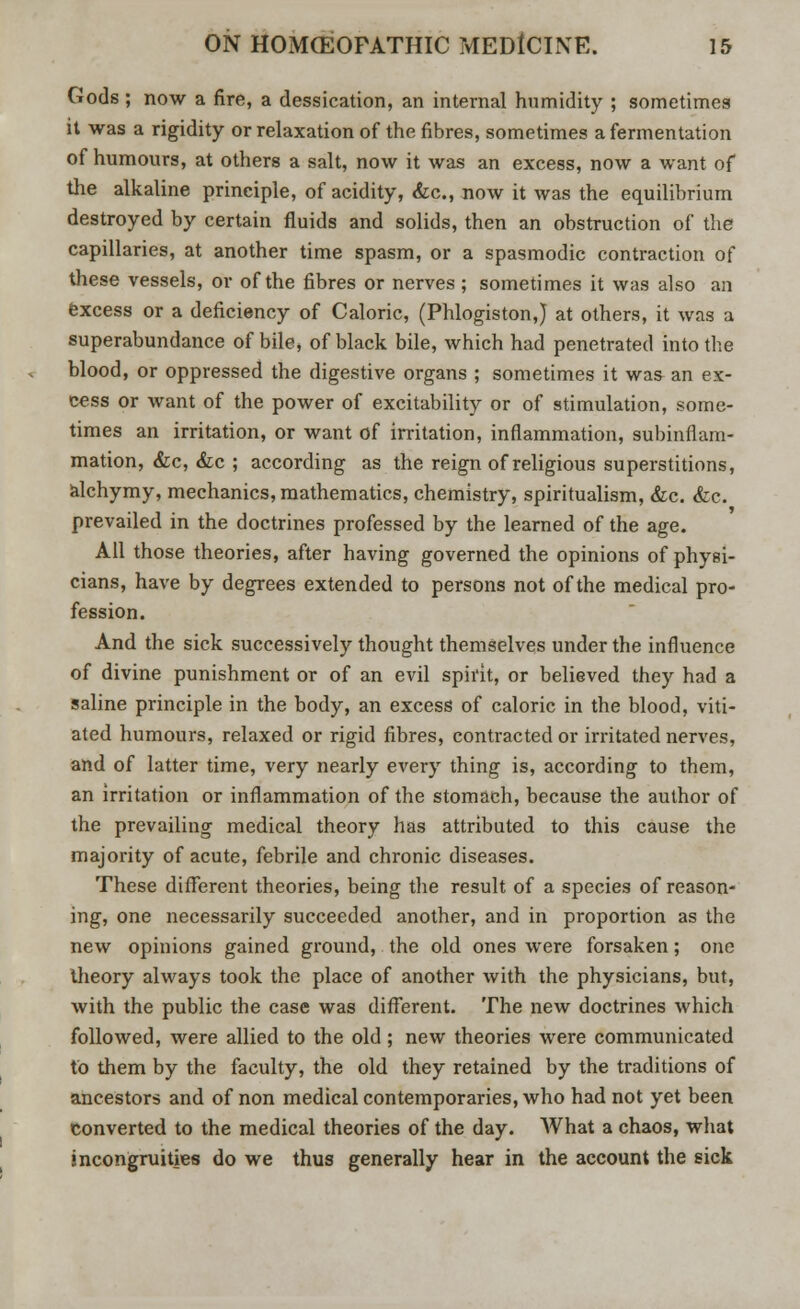 Gods ; now a fire, a dessication, an internal humidity ; sometimes it was a rigidity or relaxation of the fibres, sometimes a fermentation of humours, at others a salt, now it was an excess, now a want of the alkaline principle, of acidity, &c, now it was the equilibrium destroyed by certain fluids and solids, then an obstruction of the capillaries, at another time spasm, or a spasmodic contraction of these vessels, or of the fibres or nerves ; sometimes it was also an excess or a deficiency of Caloric, (Phlogiston,) at others, it was a superabundance of bile, of black bile, which had penetrated into the blood, or oppressed the digestive organs ; sometimes it was an ex- cess or want of the power of excitability or of stimulation, some- times an irritation, or want of irritation, inflammation, subinflam- mation, &c, &c ; according as the reign of religious superstitions, alchymy, mechanics, mathematics, chemistry, spiritualism, &c. &c. prevailed in the doctrines professed by the learned of the age. All those theories, after having governed the opinions of physi- cians, have by degrees extended to persons not of the medical pro- fession. And the sick successively thought themselves under the influence of divine punishment or of an evil spirit, or believed they had a saline principle in the body, an excess of caloric in the blood, viti- ated humours, relaxed or rigid fibres, contracted or irritated nerves, and of latter time, very nearly every thing is, according to them, an irritation or inflammation of the stomach, because the author of the prevailing medical theory has attributed to this cause the majority of acute, febrile and chronic diseases. These different theories, being the result of a species of reason- ing, one necessarily succeeded another, and in proportion as the new opinions gained ground, the old ones were forsaken; one theory always took the place of another with the physicians, but, with the public the case was different. The new doctrines which followed, were allied to the old; new theories were communicated to them by the faculty, the old they retained by the traditions of ancestors and of non medical contemporaries, who had not yet been converted to the medical theories of the day. What a chaos, what incongruities do we thus generally hear in the account the sick
