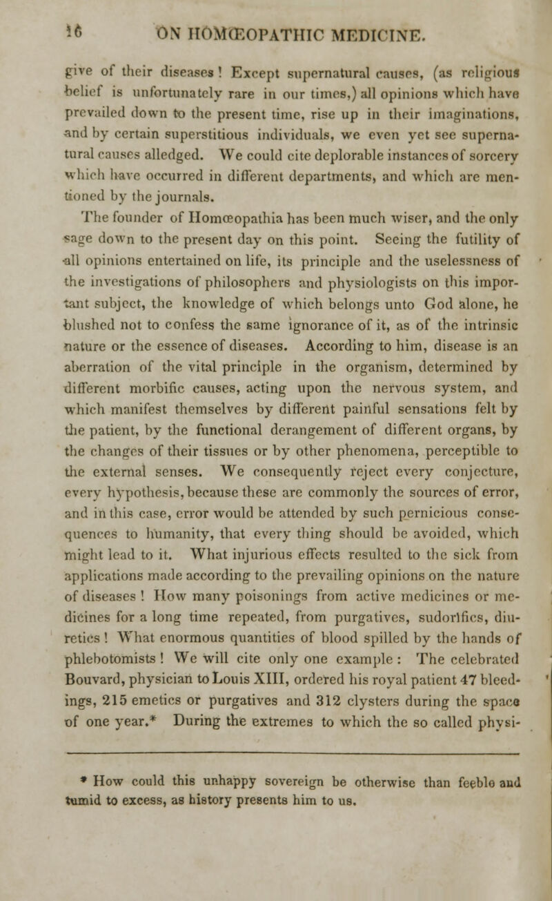 five of their diseases ! Except supernatural causes, (as religious belief is 1111 fortunately rare in our times.) all opinions which have prevailed down to the present time, rise up in their imaginations, and by certain superstitious individuals, we even yet see superna- tural causes alledged. We could cite deplorable instances of sorcery which have occurred in different departments, and which are men- tioned by the journals. The founder of Homceopathia has been much wiser, and the only sage down to the present day on this point. Seeing the futility of •all opinions entertained on life, its principle and the uselessness of the investigations of philosophers and physiologists on this impor- tant subject, the knowledge of which belongs unto God alone, he blushed not to confess the same ignorance of it, as of the intrinsic nature or the essence of diseases. According to him, disease is an aberration of the vital principle in the organism, determined by different morbific causes, acting upon the nervous system, and which manifest themselves by different painful sensations felt by the patient, by the functional derangement of different organs, by the changes of their tissues or by other phenomena, perceptible to the external senses. We consequently reject every conjecture, every hypothesis, because these are commonly the sources of error, and in this case, error would be attended by such pernicious conse- quences to humanity, that every thing should be avoided, which might lead to it. What injurious effects resulted to the sick from applications made according to the prevailing opinions on the nature of diseases ! How many poisonings from active medicines or me- dicines for a long time repeated, from purgatives, sudorlfics, diu- retics ! What enormous quantities of blood spilled by the hands of phlebotomists ! We will cite only one example : The celebrated Bouvard, physician to Louis XIII, ordered his royal patient 47 bleed- ings, 215 emetics or purgatives and 312 clysters during the space of one year.* During the extremes to which the so called physi- * How could this unhappy sovereign be otherwise than feeble and tumid to excess, as history presents him to us.