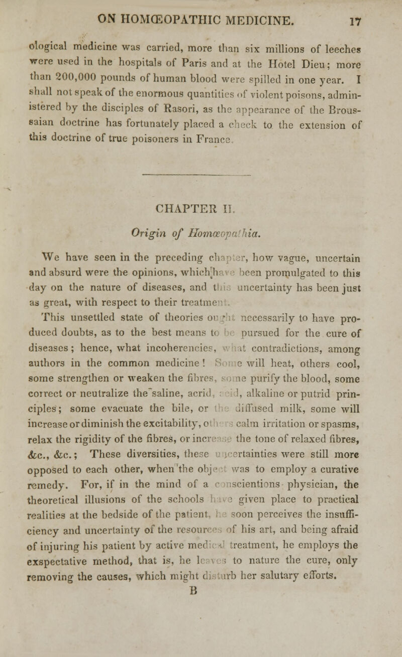 ological medicine was carried, more than six millions of leeches were used in the hospitals of Paris and at the Hotel Dieu; more than 200,000 pounds of human blood were spilled in one year. I shall not speak of the enormous quantities of violent poisons, admin- istered by the disciples of Rasori, as the appearance of the Brous- saian doctrine has fortunately placed a check to the extension of this doctrine of true poisoners in Franc? CHAPTER II. Origin of Homceopailria. We have seen in the preceding ch , how vague, uncertain and absurd were the opinions, whiehV been promulgated to this day on the nature of diseases, and this uncertainty has been just as great, with respect to their treatme This unsettled state of theories or • i necessarily to have pro- duced doubts, as to the best means t< pursued for the cure of diseases; hence, what incoherencies, it contradictions, among authors in the common medicine! S c will heat, others cool, some strengthen or weaken the fibres, so ae purify the blood, some correct or neutralize thesaline, acrid 1, alkaline or putrid prin- ciples; some evacuate the bile, cr ised milk, some will increase or diminish the excitability, o calm irritation or spasms, relax the rigidity of the fibres, or incr the tone of relaxed fibres, <fcc, &c.; These diversities, these certainties were still more opposed to each other, when the obje was to employ a curative remedy. For, if in the mind of a scientions physician, the theoretical illusions of the schools \ given place to practical realities at the bedside of the patient soon perceives the insuffi- ciency and uncertainty of the resoun >f his art, and being afraid of injuring his patient by active mei1 treatment, he employs the exspectative method, that is, he le v. \ to nature the cure, only removing the causes, which might dist irb her salutary efforts. B