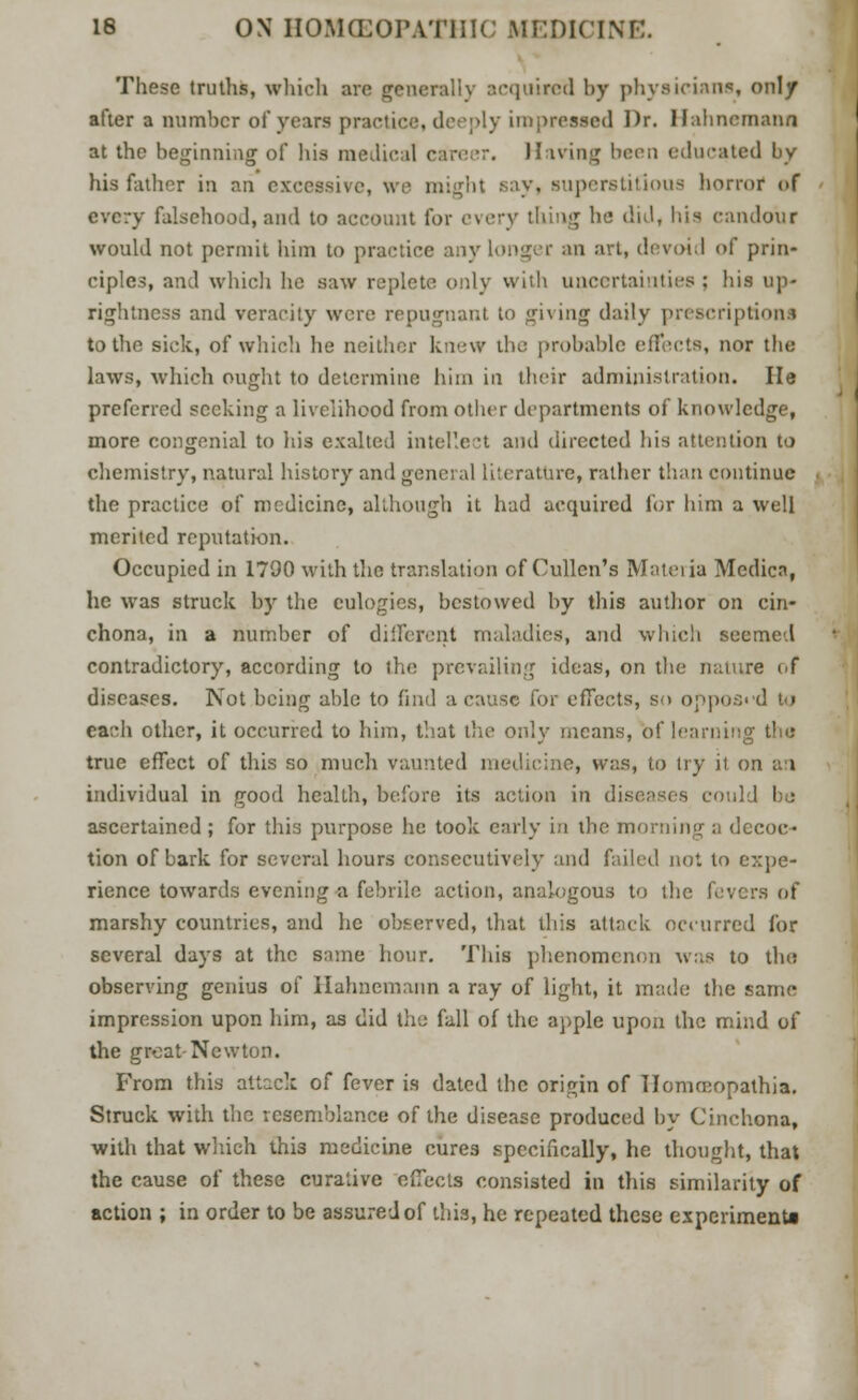 These truths, which are generally acquired by physicians, only after a number of years practice, deeply impressed Dr. Hahnemann at the beginning of his medical career. Having been educated by his father in an excessive, we might say, superstitious horror of every falsehood,and to account for every thing ha did, his candour would not permit him to practice any longer an art, devoid of prin- ciples, and which he saw replete only with uncertainties; his up- rightness and veracity were repugnant to giving daily prescriptions to the sick, of which he neither knew the probable effects, nor the laws, which ought to determine him in their administration. He preferred seeking a livelihood from other departments of knowledge, more congenial to his exalted intellect and directed his attention to chemistry, natural history and general literature, rather than continue the practice of medicine, although it had acquired for him a well merited reputation. Occupied in 1790 with the translation of Cullen's Materia Medics, he was struck bjr the eulogies, bestowed by this author on cin- chona, in a number of different maladies, and which seemed contradictory, according to the prevailing ideas, on the nature of diseases. Not being able to find a cause for effects, so opposed to each other, it occurred to him, that the only means, of learning the true effect of this so much vaunted medicine, was, to try it on an individual in good health, before its action in diseases could I : ascertained ; for this purpose he took early in the morning a decoc- tion of bark for several hours consecutively and failed not to expe- rience towards evening a febrile action, analogous to the fevers of marshy countries, and he observed, that this attack occurred for several days at the same hour. This phenomenon was to the observing genius of Hahnemann a ray of light, it made the same impression upon him, as did the fall of the apple upon the mind of the groat Newton. From this attack of fever is dated the origin of Tlommopathia. Struck with the resemblance of the disease produced by Cinchona, with that which this medicine cures specifically, he thought, that the cause of these curative effects consisted in this similarity of action ; in order to be assured of this, he repeated these experiments
